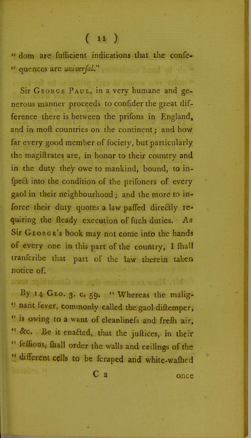  dom are fufficient indications that the confe-  quences are univerfal. Sir George Paul, in a very humane and ge- nerous manner proceeds to confider the great dif- ference there is between the prifons in England, and in mod countries on the continent; and how far every good member of fociety, but particularly the magiftrates are, in honor to their country and in the duty they owe to mankind, bound, to in- fpect into the condition of the prifoners of every gaol in their neighbourhood ; and the more to in- force their duty quotes a law paffed directly re- quiring the Heady execution of fuch duties. As Sir George's book may not come into the hands of every one in this part of the country, I mall tranferibe that part of the law therein taken notice of. By 14 Geo. 3. c. 59.  Whereas the malig-  nant fever, commonly called the gaol diftemper,  is owing to a want of cleanlinefs and frefli air,  &c. Be it enaQed, that the juftices, in their  feffions, mail order the walls and ceilings of the *! different cells to be fcraped and white-warned C 2 once