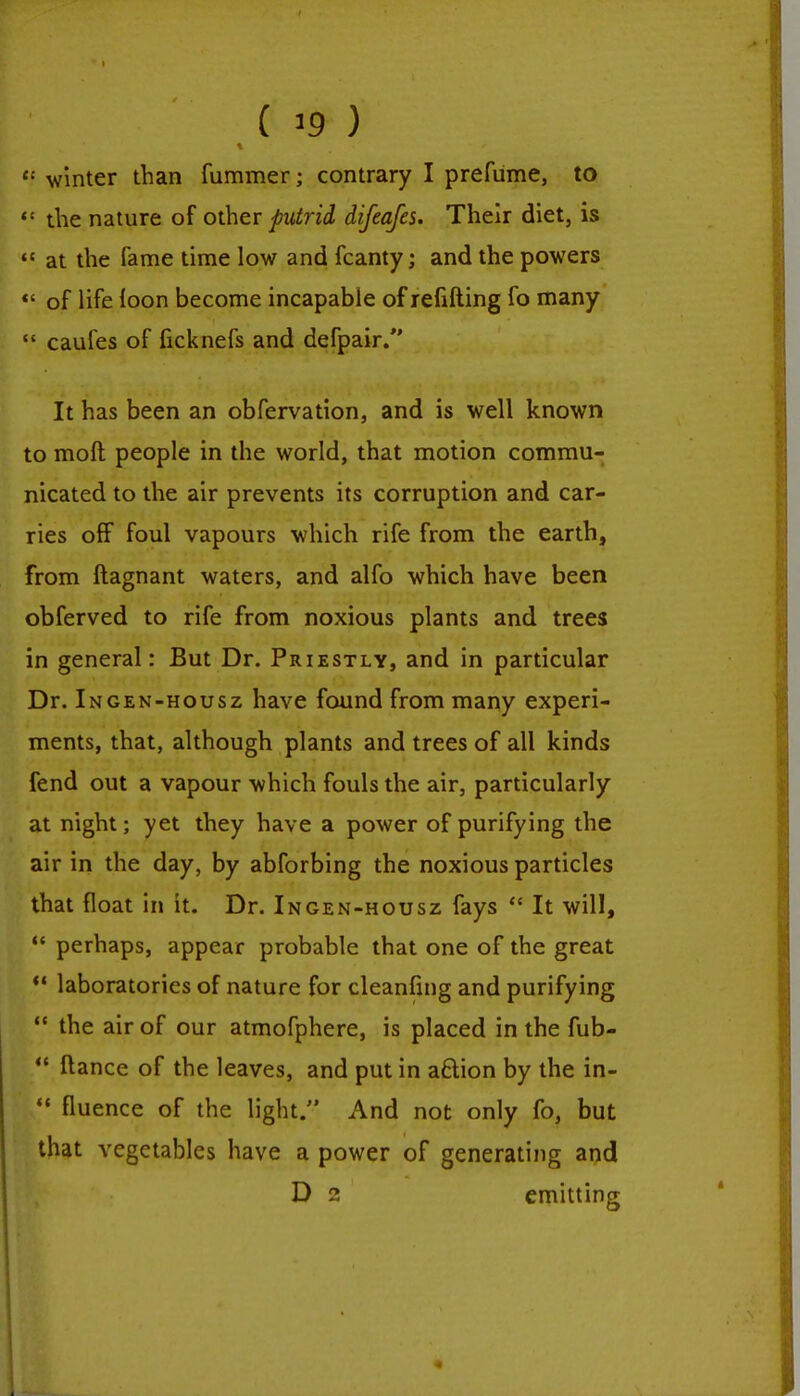 ■ . < ^ y ei winter than fummer; contrary I prefume, to the nature of other putrid difeafes. Their diet, is  at the fame time low and fcanty; and the powers «' of life loon become incapable of refilling fo many  caufes of ficknefs and defpair. It has been an obfervation, and is well known to moll people in the world, that motion commu- nicated to the air prevents its corruption and car- ries ofF foul vapours which rife from the earth, from ftagnant waters, and alfo which have been obferved to rife from noxious plants and trees in general: But Dr. Priestly, and in particular Dr. Ingen-housz have found from many experi- ments, that, although plants and trees of all kinds fend out a vapour which fouls the air, particularly at night; yet they have a power of purifying the air in the day, by abforbing the noxious particles that float in it. Dr. Ingen-housz fays  It will,  perhaps, appear probable that one of the great  laboratories of nature for cleanfing and purifying  the air of our atmofphere, is placed in the fub-  fiance of the leaves, and put in a£lion by the in- '* fluence of the light. And not only fo, but that vegetables have a power of generating and D 2 emitting