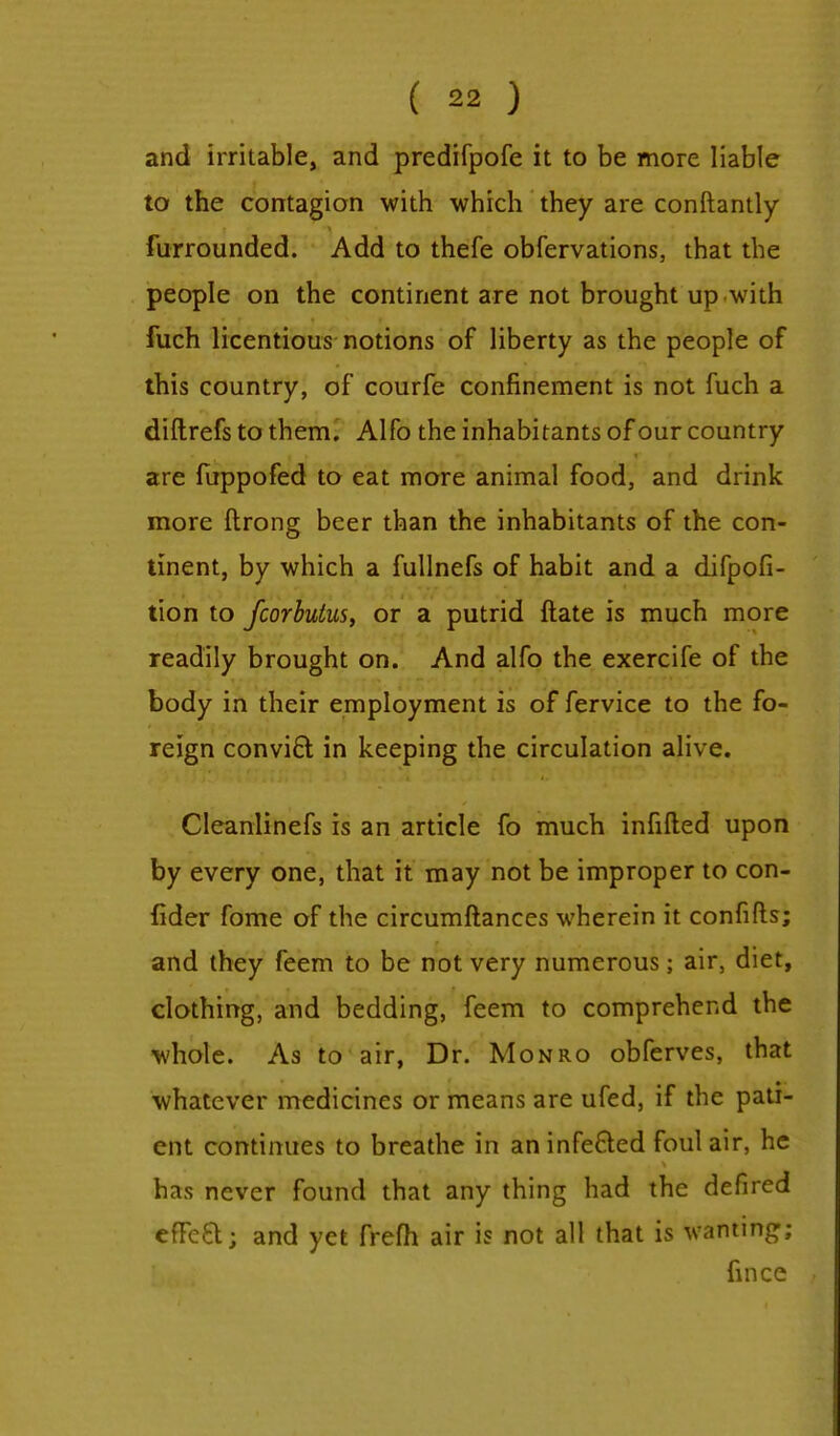 and irritable, and predifpofe it to be more liable to the contagion with which they are constantly furrounded. Add to thefe obfervations, that the people on the continent are not brought up with fuch licentious notions of liberty as the people of this country, of courfe confinement is not fuch a diftrefs to them. Alfo the inhabitants of our country are fuppofed to eat more animal food, and drink more ftrong beer than the inhabitants of the con- tinent, by which a fullnefs of habit and a difpofi- tion to fcorbulus, or a putrid ftate is much more readily brought on. And alfo the exercife of the body in their employment is of fervice to the fo- reign convift in keeping the circulation alive. Cleanlinefs is an article fo much infilled upon by every one, that it may not be improper to con- fider fome of the circumftances wherein it confifts; and they feem to be not very numerous; air, diet, clothing, and bedding, feem to comprehend the whole. As to air, Dr. Monro obferves, that whatever medicines or means are ufed, if the pati- ent continues to breathe in aninfe&ed foul air, he has never found that any thing had the defired efFe&; and yet frefh air is not all that is wanting; fince .