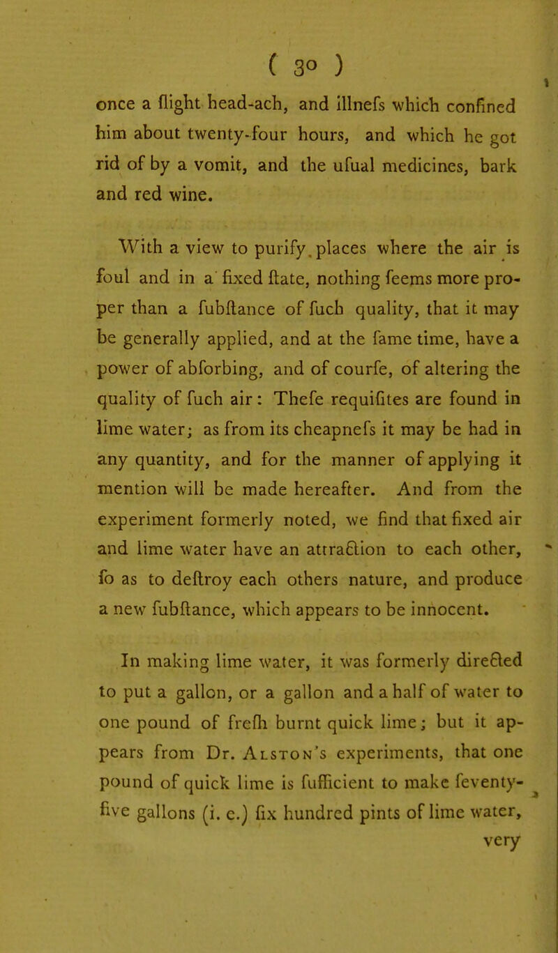 ( 3° ) once a flight head-ach, and illnefs which confined him about twenty-four hours, and which he got rid of by a vomit, and the ufual medicines, bark and red wine. With a view to purify, places where the air is foul and in a' fixed ftate, nothing feems more pro- per than a fubftance of fuch quality, that it may be generally applied, and at the fame time, have a power of abforbing, and of courfe, of altering the quality of fuch air: Thefe requifites are found in lime water; as from its cheapnefs it may be had in any quantity, and for the manner of applying it mention will be made hereafter. And from the experiment formerly noted, we find that fixed air and lime water have an attraction to each other, fo as to deftroy each others nature, and produce a new fubftance, which appears to be innocent. In making lime water, it was formerly dire&ed to put a gallon, or a gallon and a half of water to one pound of frefh burnt quick lime; but it ap- pears from Dr. Alston's experiments, that one pound of quick lime is fufficient to make feventy- five gallons (i. e.) fix hundred pints of lime water, very