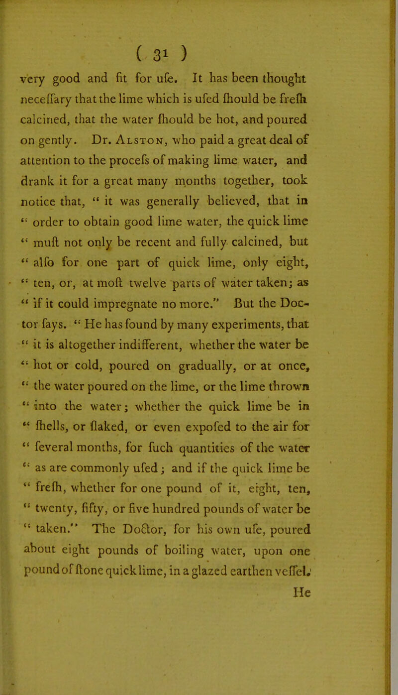 very good and fit for ufe. It has been thought necefiary that the lime which is ufed mould be frefti calcined, that the water fhould be hot, and poured on gently. Dr. Alston, who paid a great deal of attention to the procefs of making lime water, and drank it for a great many months together, took notice that,  it was generally believed, that in '; order to obtain good lime water, the quick lime  muft not only be recent and fully calcined, but <; alfo for one part of quick lime, only eight, <: ten, or, at molt twelve parts of water taken; as  if it could impregnate no more. But the Doc- tor fays.  He has found by many experiments, that  it is altogether indifferent, whether the water be <; hot or cold, poured on gradually, or at once, '•' the water poured on the lime, or the lime thrown into the water; whether the quick lime be in  (hells, or flaked, or even expofed to the air for  feveral months, for fuch quantities of the water c; as are commonly ufed; and if the quick lime be  frefh, whether for one pound of it, eight, ten, <; twenty, fifty, or five hundred pounds of water be  taken. The Do&or, for his own ufe, poured about eight pounds of boiling water, upon one pound of ftone quick lime, in a glazed earthen vcflcL' He