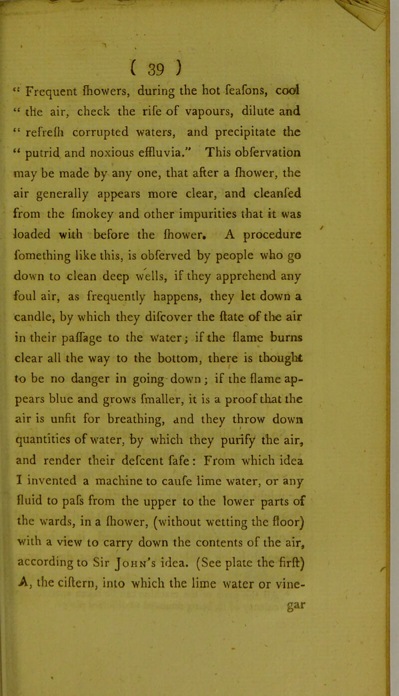  Frequent fhowers, during the hot feafons, cool  the air, check the rife of vapours, dilute and  refrefli corrupted waters, and precipitate the  putrid and noxious effluvia. This obfervation may be made by any one, that after a mower, the air generally appears more clear, and cleanfed from the fmokey and other impurities that it was loaded with before the mower. A procedure ibmething like this, is obferved by people who go down to clean deep wells, if they apprehend any foul air, as frequently happens, they let down a candle, by which they difcover the date of the air in their paffage to the water; if the flame burns clear all the way to the bottom, there is thought to be no danger in going down; if the flame ap- pears blue and grows fmaller, it is a proof that the air is unfit for breathing, and they throw down quantities of water, by which they purify the air, and render their defcent fafe: From which idea I invented a machine to caufe lime water, or any fluid to pafs from the upper to the lower parts of the wards, in a mower, (without wetting the floor) with a view to carry down the contents of the air, according to Sir John's idea. (See plate the firft) A, the ciftern, into which the lime water or vine- gar