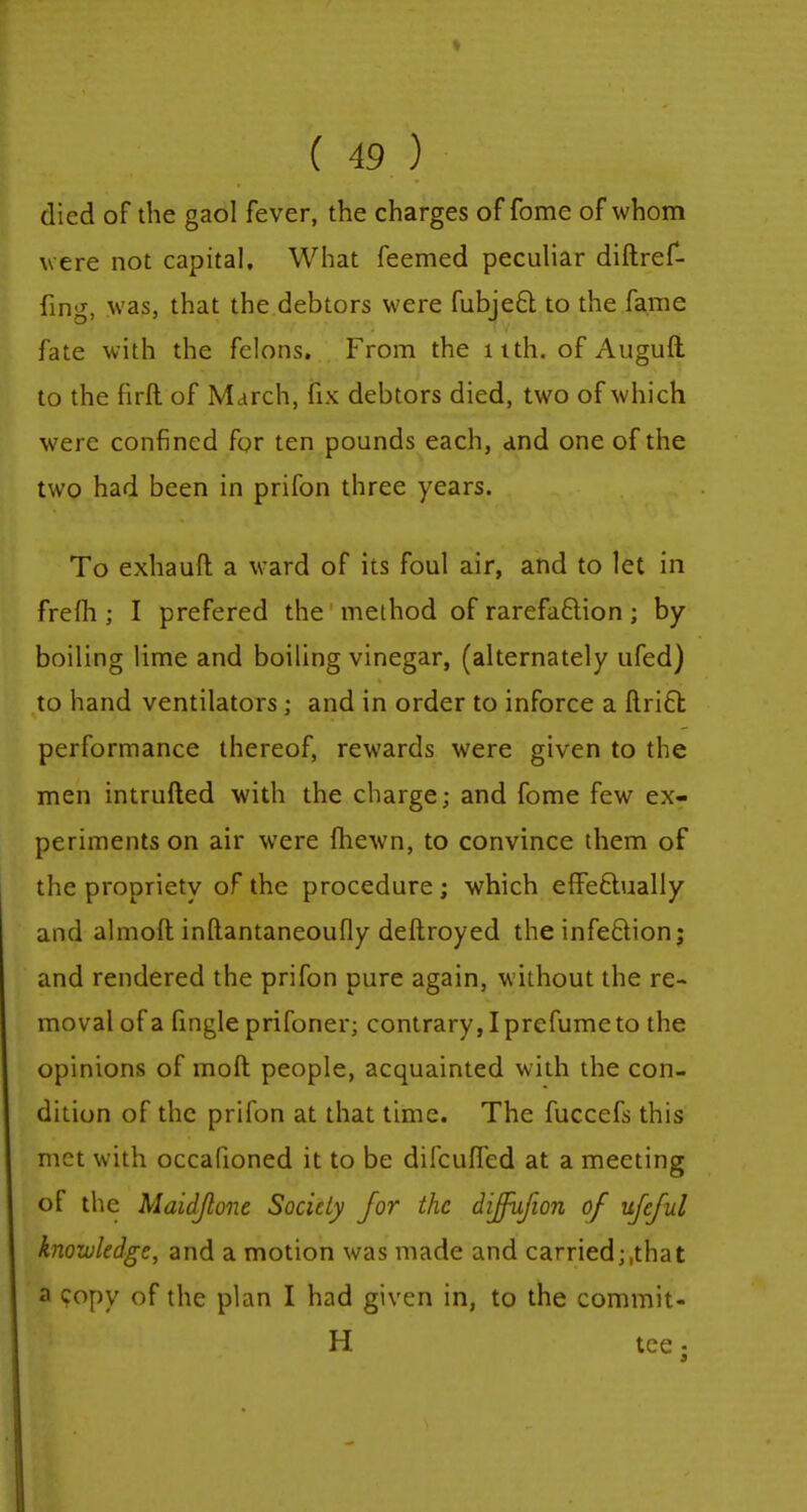 died of the gaol fever, the charges of fome of whom were not capital. What feemed peculiar diftref- fing, was, that the debtors were fubject to the fame fate with the felons. From the 11th. of Auguft to the firft of March, fix debtors died, two of which were confined for ten pounds each, and one of the two had been in prifon three years. To exhaufl a ward of its foul air, and to let in frelh ; I prefered the method of rarefaction ; by boiling lime and boiling vinegar, (alternately ufed) to hand ventilators; and in order to inforce a Uriel: performance thereof, rewards were given to the men intruded with the charge; and fome few ex- periments on air were fhewn, to convince them of the propriety of the procedure; which effectually and almoft inftantaneoufly deftroyed the infection; and rendered the prifon pure again, without the re- moval of a fingle prifoner; contrary, I prefume to the opinions of moft people, acquainted with the con- dition of the prifon at that time. The fuccefs this met with occafioned it to be difcuffed at a meeting of the Maidjlone Society for the diffufion of ufeful knowledge, and a motion was made and carried;.that a copy of the plan I had given in, to the commit- H tce;