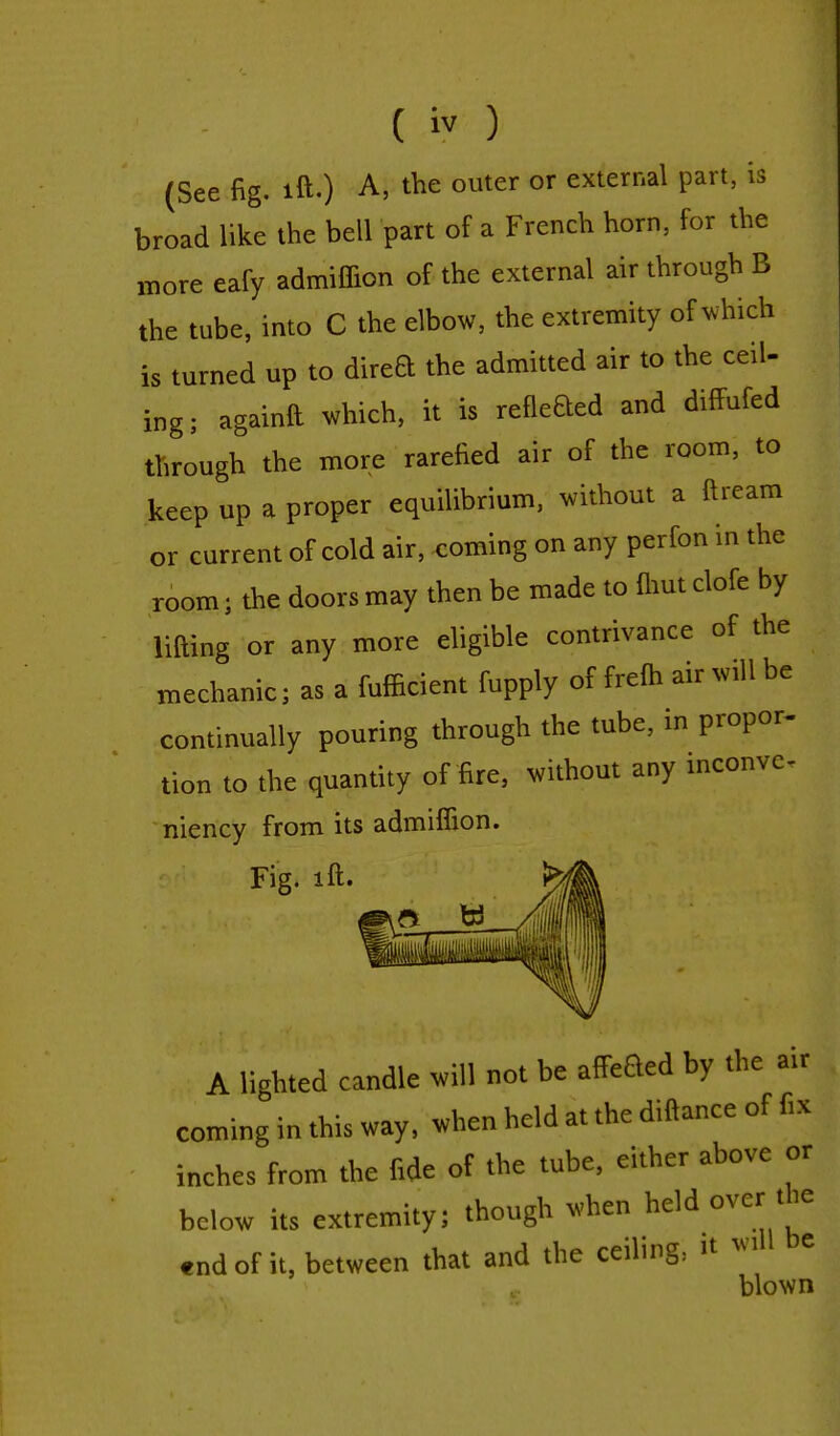 (See fig. ift.) A, the outer or external part, is broad like the bell part of a French horn, for the more eafy admiffion of the external air through B the tube, into C the elbow, the extremity of which is turned up to direa the admitted air to the ceil- ing; againft which, it is refleaed and difFufed through the more rarefied air of the room, to keep up a proper equilibrium, without a ft ream or current of cold air, coming on any pcrfon in the room} the doors may then be made to (hut clofe by lifting or any more eligible contrivance of the mechanic; as a fufficient fupply of frefh air will be continually pouring through the tube, in propor- tion to the quantity of fire, without any inconve- niency from its admiffion. Fig. ift. fed A lighted candle will not be affeBed by the air coming in this way, when held at the diftance of fix inches from the fide of the tube, either above or below its extremity; though when held over the end of it, between that and the ceiling: it will be blown
