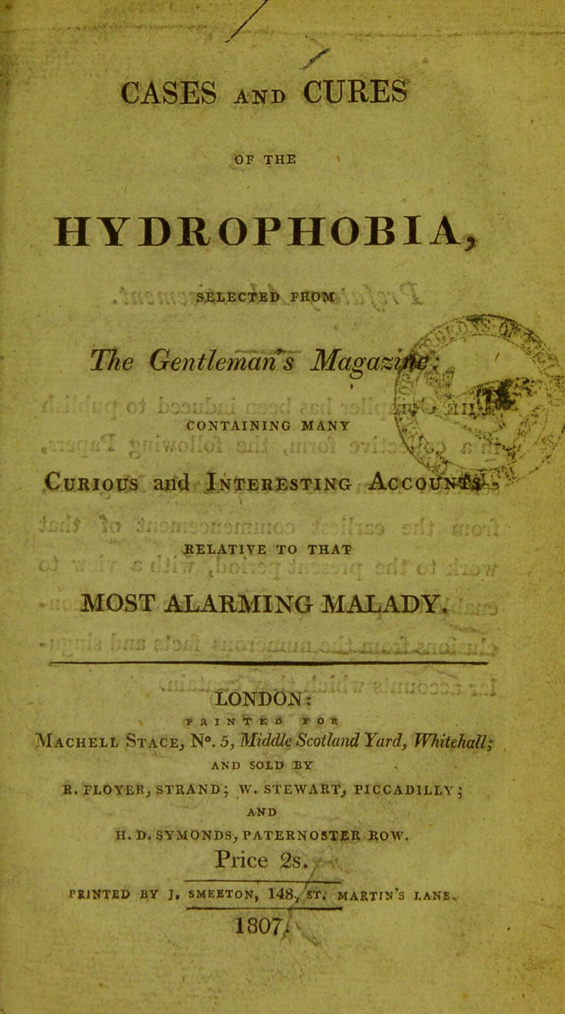CASES AND CURES OF THE HYDROPHOBIA, SELECTED FHOM The GentlemdrTs MagaziM: CONTAINING MANY Curious and Interesting AccoiiiMfeii^'j'^ RELATIVE TO THAT MOST ALARMING MALADY. LONDON: TRINTEOFOR Machell St:kc^,'^''. 5,Middle ScotlandYard, Whitehall; AND SOLD BY K. FLOYER, strand; W. STEWARTj PICCADILLY; AND H. D, §YMONDS^ PATERN05Tj5;R ROW. Price 2s. TRINTED BY J, SMEETON, 148./sT. MARTIN's I-ANB,