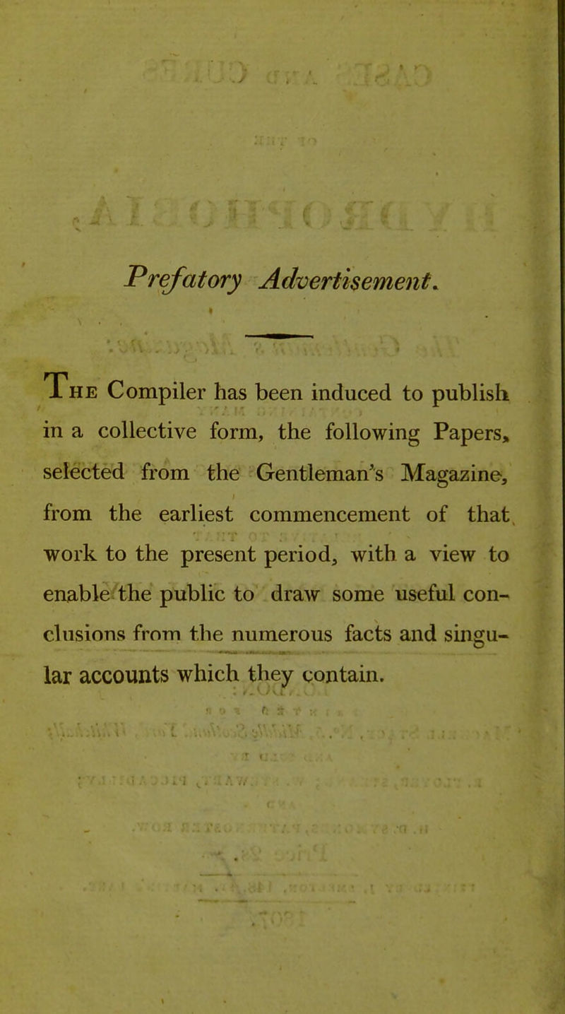 Prefatory Advertisement. 1 HE Compiler has been induced to publish in a collective form, the following Papers, selected from the Gentleman's Magazine, from the earliest commencement of that work to the present period, with a view to enable the public to draw some useful con- clusions from the numerous facts and singu- lar accounts which they contain.