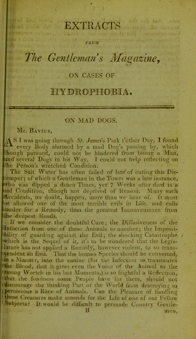 EXTRACTS FROM The Gentleman s Magaziney ON CASES OF HYBMOFMOBIA, ON MAD DOGS. Mr. BaviuS;, S I was going through St. James's Park t'other Day^ I found every Body alarmed by a mad Dog's passing by, which [Ihough pursued, could not be hindered from biting a Man, und several Dogs in his Way. I could not help reflecting ou !he Person's wretched Condition; The Salt Water has often failed of late of curing this Dis- emper; of which a Gentleman in the Tower was a late instance, i'vho was dipped a dozen Times, yet 7 VVe6ks after died in a ad Condition, though not deprived of Reason. Many such A^ccidents, no doubt, happen, more than we hear of. It must ^e allowed one of the most terrible evils in Life, and calls ■ nder for a Remedy, than the greate&t Inconvenience from .lie deepest Konds. If we consider the doubtful Cure; the Diffusiveness of the llnfoction fron^ one of these Animals to another ; the Impossi- ibility of guarding against the Evil; the shocking Catastrophe / vwhich is the. Sequel of it, it's to be wondered that the Legis- lature has not applied a Remedy, however violent, to so trans- ■cendent an Evil. That the h^iman Species should be convertedj in a Manner, into the canine (for tiie Infection so. transmutes tthe Blood, that it gives even the Voice of the Animal to the raving Wretch in his last Moments,) is so frightful a Rcflectimi, '■nit the fondness some People have for them, should not ■ icourage the thinking I'art of the World frum destroyin'i,- so pernicioua a Race of Animals. Can the Pleasure of fondling these Creatures make amends for the Life of one of our Fellow •Subjects? It would be ditiicult to persuade Country Gentle- B uien,