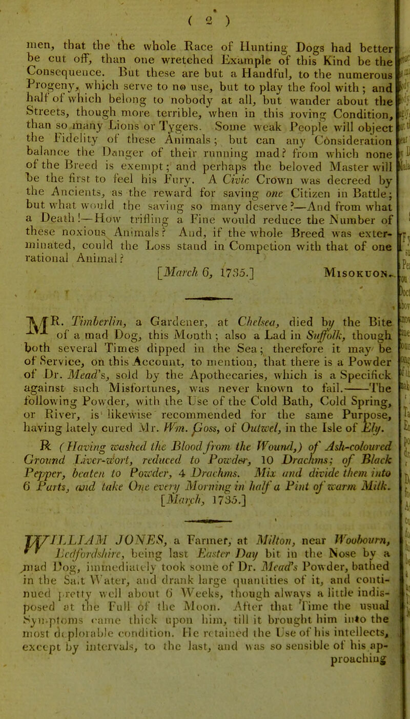 men, that the tke whole Race of Hunting Dogs had better be cut off, than one wretched Example of this Kind be the Consequence. But these are but a Handful, to the numerous Progeny, wiijch serve to n® use, but to play the fool with; andr half of which belong to nobody at all, but wander about the Streets, though more terrible, when in this roving Condition, than so many Lions or Tygers. Some weak People will object the Fidelity of these Animals; but can any Cbnsideration balance the Danger of their running mad? from which none p;- of the Breed is exempt; and perhaps the beloved Master will Ui be the first to feel his Fury. A Civic Crown was decreed by the Ancients, as the reward for saving one Citizen in Battle; but what would the saving so many deserve?—And from what a Death!—How trifling a Fine would reduce the IS umber of these noxious Animals? And, if the whole Breed was exter- minated, could the Loss stand in Competion with that of one rational Animal ? [March 6, 17S5.] Misokuon^. leiii R. Timherlin, a Gardener, at Chelsea, died hi/ the Bite of a mad Dog, this Mouth ; also a Lad in SuJ^olk, though both several Times dipped in the Sea; therefore it may be of Service, on this Account, to mention, that there is a Powder of Dr. Mead's, sold by the Apothecaries, which is a Specifick against such Misfortunes, was never known to fail. The following Powder, with the Use of the Cold Bath, Cold Spring, or River, is' likewise recommended for the same Purpose, having lately cured Mr. Wm. pass, of Outicel, in the Isle of Ehj. R ( Having washed the Blood from the Wound,) of Ash-coloured Ground Livcr-wort, reduced to Powder, 10 Drachms; of Black Pejjper, beaten to Pozcdcr, 4 Drachms. Mix and divide them into 6 Farts, ojid take One every Morning in half a Pint ofzcarm Milk. [March, 1735.] Pel oti Oct m ioe ODi: 'prriLLIAM JONES, a Farmer, at Milton, near Woohovrn, Lccfordshire, being lasi Easter Day bit in the Nose by a jivdd Dog, immediately took some of Dr. Mead's Pow der, bathed in the Sa.t \'\'ater, and drank large <]uaiilities of it, and conti- nued J rotfy well about (i Weeks, though always a little indis- posed at the Full of the Moon. After that Time the usual Syn.ptonis ••ame thick upon him, till it brought him inio the , most de plorable condition. He n taiiied the Use of his intellects, , except by intervals, to the last, and \\as so sensible of his ap- proaching;