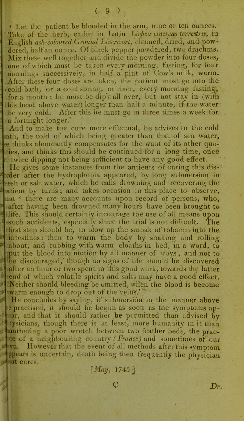 ' Let the patient be blooded in the arm^ nine or ten ounces. Take of tiie herb, called in Latin Lichen, cincrcus terrestm, in Eiiijlish ash-coloiirtd Ground Livcncort, cleaned, dried, and pow- dei-ed, iialfan ounce. Ofbhick pepper powdered, two drachms. Mix these well togetlier and divide the powder into tour doses, one of which must be taken every morning, histiiig', for four morniniis successively, in half a pint of Cow's niiik, warm. After these four doses are taken, the patient most go into the I cold bath, or a cold sprini;, or river, every morning fasting, for a month : he must be dip't all over, but not stay in (with I his head above water) longer than half a minute, if the water be very cold. After this he must go m tiiree times a week for ; a fortnight longer.' And to make the cure more effectual, he advis'gs to the cold lath, the cold of which being greater than that of sea water, le thinks abundantly compensates for the vva.it of its other cjua- tties, and thinks this should be continued for a long time, oilce rr twice dipping not being sutficient to have any good effect. He gives some instances from the antients of curing this dis- icder after the hydrophobia appeared, by long submersion in ■esh or salt water, which he calls drowning and recovering the !-itient by turns ; and takes occasion in this place to observe, lat ' there are many accounts upon record of persons, who, after having been drowned many hour's have been brought to life. This should certainly incourage the use of all means upon -such accidents, especialiv since the trial is not difficult. Tlie :first step should be, to blow up the smoak of tobacco into the iiutestines: then to warm the body by shaking and rolling S'^iabout, and rubbing with warm cloaths in bed, in a w^ord, to ut the blood into motion by all manner of \says>; and not to e discouraged,'though no signs of life should be discovered :after an hour or two spent in this good work, towards th^ latter (end of which volatile spirits and salts may have a good effect. .'Neither should bleeding be omitted, vvlten the blood is become ^warm enough to drop out of the vein's'.'/' He concludes by sayi ig, if submersion in the manner above •3 practised, it should be begun as soon as the symptoms ap- 2ar, and that it should rather be permitted than advised by lysiciaiis, though there is at least, more humanity m it than lothering a poor wretch between two featlier beds, the prac- e of a neigiibouring country and sometimes of our ■ n. However that the event of all methods after this svmptorn pears is uncertain, death being then frequently the phy sician ut cures. I [Mmj, 1745.3 C Dr.