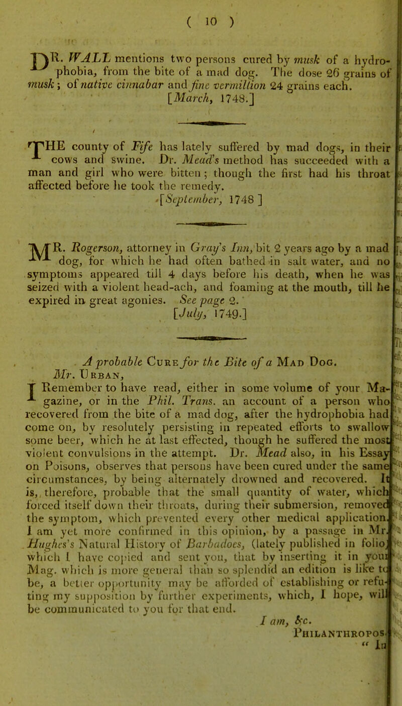 r\ll. WALL mentions two persons cured by musk of a hydro- phobia, from the bite of u mad dog. The dose 26 grains of mmki o(native cinnabar -dnd Jinc vcrmillion 24 grains each. \_March, 1748.] I El nPHE county of Fife has lately suffered by m.id dogs, in their cows and swine. Dr. Meads method has succeeded wiifi a man and girl who were bitten; though the first had his throat affected before he took the remedy. j .[Scpleiaber, 1748 ] ■R. Hogerson, attorney in Gray's bit 2 years ago by a mad dog, for which he had often bathed in salt water, and no symptoms appeared till 4 days before his death, when he was seized with a violent head-ach, and foaming at the mouth, till he expired in great agonies. See page 2. [J all/, 1749.] M' nj lot H A probable Cure for the Bite of a Mad Dog. Mr. U RBAN, T Remember to have read, either in some volume of yowx Ma^ gazine, or in the Phil. Trans, an account of a person who recovered from the bite of a mad dog, after the hydrophobia had come on, by resolutely persisting in repeated efforts to swallow some beer, which he at last effected, though he suffered the most violent convulsions in the attempt. Dr. Mead also, in his Essay on Poisons, observes that persons have been cured under the same circumstances, by being alternately drowned and recovered. It ''' is,, therefore, probable that the small quantity of water, which '^^i forced itself down their throats, during their submersion, removec the symptom, which prevented every other medical application 1 am yet more confirmed in this opinion, by a passage in Mr Hughes s Natural History of Barbadocs, (lately published in folio^ which 1 have copied and sent you, that by inserting it in youi '<ie Mag. which is more general than so splendid an edition is like tt be, a bctier opj-urtiinity may be afforded of establishing or refu- ting my supposition by further experiments, which, I hope, will be communicated to you for that end. / am, S>'c. Philanthropos  la