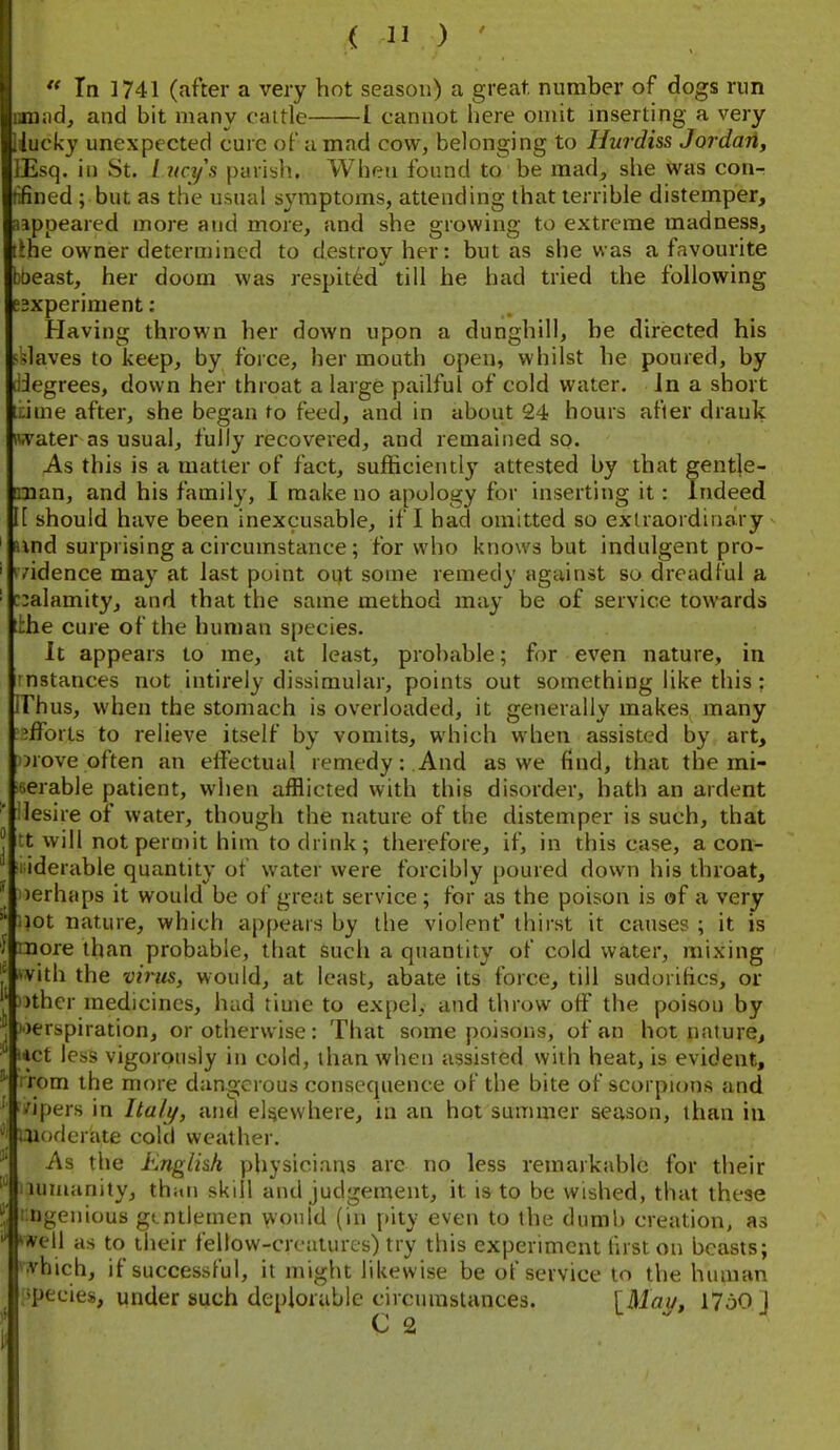 lannd, and bit many cattle 1 cannot here omit mserting a very iiucky unexpected cure of timad cow, belonging to Hurdiss Jordari, lEsq. in St. L ncys parish. When found to be mad, she Was con- tifined ; but as the usual symptoms, attending that terrible distemper, aappeared more and more, and she growing to extreme madness, lihe owner determined to destroy her: but as she was a favourite boeast, her doom was respited till he had tried the following esxperiment: Having thrown her down upon a dunghill, be directed his i^daves to keep, by force, her mouth open, whilst he poured, by liJegrees, down her throat a large pailful of cold water. Jn a short t:ime after, she began to feed, and in about 24 hours after drank iwater as usual, fully recovered, and remained so. As this is a matter of fact, sufficiently attested by that gentle- nuan, and his family, I make no apology for inserting it: Indeed I[ should have been inexcusable, if I had omitted so extraordinary and surprising a circumstance; for who knows but indulgent pro- evidence may at last point oi)t some remedy against so dreadful a r:alamity, and that the same method may be of service towards t:;he cure of the human s[)ecies. It appears to me, at least, probable; for even nature, in nstances not intirely dissimular, points out something like this : irhus, when the stomach is overloaded, it generally makes many efforts to relieve itself by vomits, which when assisted by art, orove often an elfectual remedy:.And as we find, that the mi- serable patient, when afflicted with this disorder, hath an ardent ' ilesire of water, though the nature of the distemper is such, that ^ tt will not permit him to drink; therefore, if, in this case, a con- i iderable quantity of water were forcibly poured down his throat, ' oerhcips it would be of great service; for as the poison is of a very .lot nature, which appears by the violent' thirst it causes ; it is ; 'Dore than probable, that such a quantity of cold water, mixing ^vith the virus, would, at least, abate its force, till sudorifics, or )ther medicines, hud time to expel, and throw off the poison by J »)erspiration, or otherwise: That some poisons, of an hot nature, iict less vigorously in cold, than when assisted with heat, is evident, ' rom the more dangerous consequence of the bite of scorpions and ; 'ipers in Ita/^, jind eli^ewhere, in an hot sunimer season, than in ' .Moderate cold weather. As the hnglkh physicians arc no less remarkable for their lumanity, thitn skill and judgement, it is to be wished, that these ngenious gmtlemen would (in i»ity even to the dumb creation, as ^*ell as to their fellow-creatures) try this experiment first on beasts; ^vhich, if successful, it might likewise be of service to the human ipeeies, under such deplorable circumstances. \Mau, 1760 ] C 2 I . J