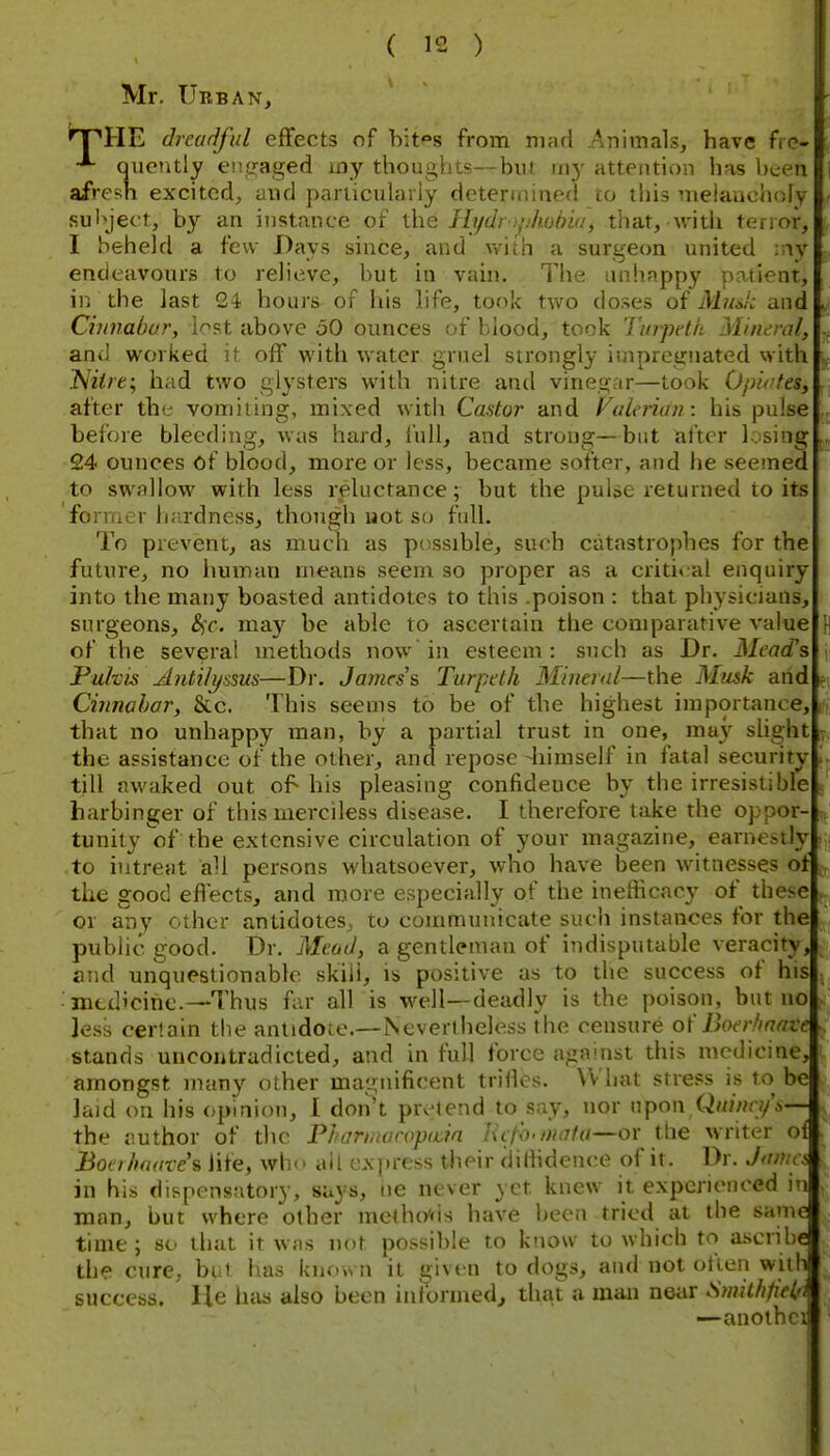 Mr. Urban, npHE dreadful effects of bit°s from mad Animals, have fic- ■*~ Queiitly encjaged my thoughts—but my attention has been afresh excited, and particularly determined to this meiaucholy sul>ject, by an instance of the Hj/drof/hodia, that,-with tenor, I beheld a few Bays since, and with a surgecm united ■■\y endeavours to relieve, but in vain. The uniiappy patient, ir. the last 24 hours of his life, took two doses of MuJc and Cinnabar, lost above 50 ounces of blood, took Tttr'jjclh Mineral, \ and worked it off with water gruel strongly impregnated with Niire; had two glysters with nitre and vinegar—took Opiates, after the vomiting, mixed witli Castor and Vuleriun: his pulse before bleeding, was hard, full, and strong—but after losing 24 ounces of blood, more or less, became softer, and he seemed to swallow with less reluctance; but the pulse returned to its former h<irdness, though not so full. To prevent, as much as pc^ssible, such catastrophes for the future, no human means seem so proper as a criti(;al enquiry into the many boasted antidotes to this .poison : that physicians, surgeons, &ic. may be able to ascertain the comparative value n of the several methods now in esteem: such as Dr. Mead's j; Pulvis Jlntilyssus—Di. James's Turpeth Mineral—the Musk arid e-. Cinnahor, &c. This seems to be of the highest importance, that no unhappy man, by a partial trust in one, may shght the assistance of the other, and repose -himself in fatal security till awaked out of his pleasing confidence by the irresistible harbinger of this merciless disease. I therefore take the oppor- tunity ^cf the extensive circulation of your magazine, earnestly to iutreat aH persons whatsoever, who have been witnesses of the good effects, and more especially of the inefficacy of thoe or any other antidotes, to communicate such instances for the public good. Dr. Mead, a gentleman of indisputable veracity, and unquestionable skill, is positive as to the success of his mtdicihe.—Thus far all is well—deadly is the poison, but no less certain the antidote.—Nevertheless the censure o\' Iherfinave stands uncontradicted, and in full force against this medicine, amongst many other magnificent trifles. What stress is to be laid on his opinion, 1 don\ pretend to say, nor upon Qninn/'t,— the author of the Pharinuropacia Hcl'o.mafa—or tlie writer of Boet/todves life, wh(» all express their diHidence of it. Dr. J<tnici in his dispensatory, says, ne never yet knew it experienced in man, but where other meth(y<is have been tried at the same time ; so that it was not possible to ktiow to which to ascribe the cure, but has known it a;iven to dogs, and not often with success. He has also been ini'ormed^ that a man neiir Smithfiel'i —anothci
