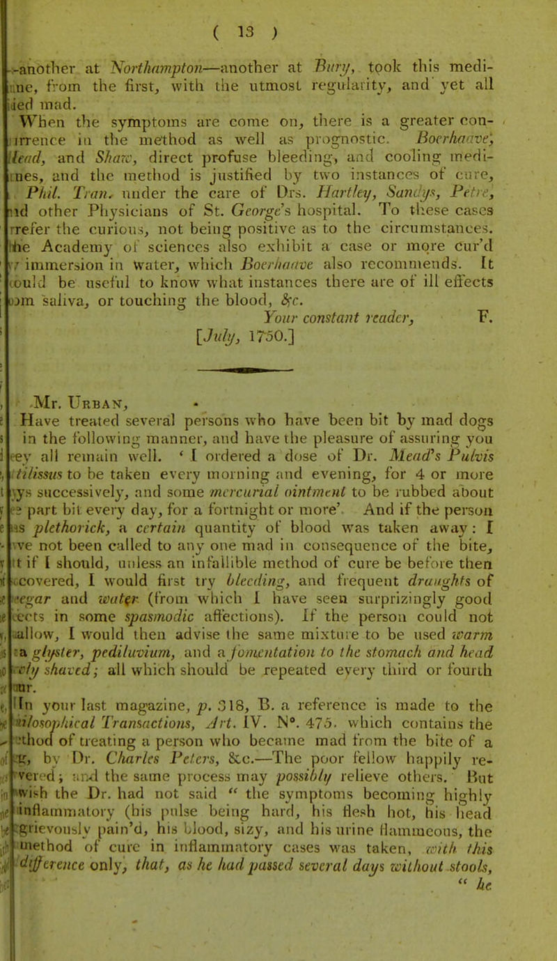 --another at Northampto7i—another at Bmy, tpok this medi- ::ne, from the first, with the utmost regularity, and' yet all iied mad. When the symptoms are come on, tliere is a greater con- irrence in the method as well as prognostic. Bocrhaavt; Head, and Share, direct profuse bleeding, and cooling medi- iines, and the method is justified by two instances of care, Pliil. Trail, under the care of Drs. Flarthy, Sandi/x, Petie, nd other Physicians of St. Georges hospital. To these cases rreier the curious, not being positive as to the circumstances. !he Academy ot sciences also exhibit a case or more Cur'd ' immersion in Water, which Boer/iaave also recommends. It ' could be useful to know what instances there are of ill eftects j lom saliva, or touching the blood, <Src. ' Your constant reader, F. ' iJidy, 1750.] , Mr. Urban, 5 Have treated several persons who have been bit by mad dogs s in the following manner, and have the pleasure of assuring you 1 eey all remain well. * 1 ordered a dose of Dr. Mead's Pulvis I, tilissus to be taken every morning and evening, for 4 or more t Ays successively, and some mercurial ointmtnl to be rubbed about f part bit every day, for a fortnight or more'. And if the person e US plethorick, a certain quantity of blood was taken away: I ■ 've not been called to any one mad in consequence of the bite, V tt if I should, unless an infallible method of cure be before then ii ^covered, I would first try bleeding, and frequent draughts of e 'egar and loutfr (from which I have seen surprizingly good ;e ;cct5 in some spasmodic affections), if the person could not V, uullow, I would then advise the same mixture to be used warm IS ra gli/ster, pediluviurn, and ?i fomentation to the stomach and head ]t re/y shaved; all which should be repeated eyery third or fourth ;( mr. e, lln your last magazine, p. 318, B. a reference is made to the iiilowpliiral Transactions, Jrt. IV. N**. 475. which contains the ^ .'thod of treating a person who became mad from the bite of a 1)1 L'g, by Dr. Charles Peters, &c.—The poor fellow happily re- (I' Vercd; and the same process may possibly relieve others. But 'vish the Dr. had not said  the symptoms becoming highly iiflatnmatory (his pulse being hard, his flesh hot, his head grievously pain'd, his blood, sizy, and his urine llammcous, the iiethod of cure in inflammatory cases was taken, with this ■''Jfcrence only, that, as he had passed several days zvilhout stools,