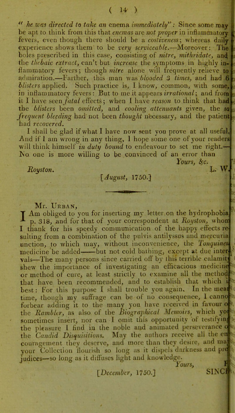  he was directed to take an enema Immediately': Since some may 1 be apt to think from this that enemas are not proper in inflammatory fevers, even though there should be a costiveness; whereas daily experience shows them to be I'ery serviceable.—Moreover: The boles prescribed in this case, consisting of nitre, mithridate, aD4 the thebaic extract, can't but increase the symptoms in highly in- flammatory fevers; though mVre alone will frequently relieve to admiration.—Fartlier, this man was blooded 3 times, and had 6 &//s^^7s applied. Such practice is, I know, common, with some, ( in inflammatory fevers: But to me it appears zVra??ow«^; and from it I have seenjfrt^a/effects; when I have reason to think that had the blisters been omitted, and cooling attenuants given, the sq frequejit bleeding had not been thought necessary, and the patient ivj had recovered. I shall be glad if what I have now sent you prove at all useful, And if I am wrong in any thing, 1 hope some one of your readers will think himself in duty bound to endeavour to set me right.— !No one is more willing to be convinced of an error than Yours, Ssc. Royston. Ji. W. [August, 1750.] I '1 le 8 Mr. Urban, Am obhged to you for inserting my letter,on the hydrophobia p. 318, and for that of your correspondent at Royston, whon I thank for his speedy communication of the happy effects re suiting from a combination of the pulvis antilyssus and mercuria unction, to which may, without inconvenience, the Tonquine& medicine'be added but not cold bathing, except at due inter vals—The many persons since carried off by this terrible calamit , shew the importance of investigating an efficacious medicine ^i or method of cure, at least strictly to examine all the method that have been recommended, and to establish that which i best: For this purpose I shall trouble you again. In the meai time, though my suffrage can be of no consequence, 1 canno ^fs forbear adding it to the many you have received in favour o ^, the Rambler, as also of the Biographical Memoirs, which yo •' sometimes insert, nor can 1 omit this opportunity of testify in the pleasure I find in the noble and animated perseverance c % the Candid Disquisitions. May the authors receive all the en couragement they deserve, and more than they desire, and ma your Collection flourish so long as it dispels darkness and pre iudices—so ioim as it diffuses light and knowledge. ° Yours, I [December, 1750.] SINC
