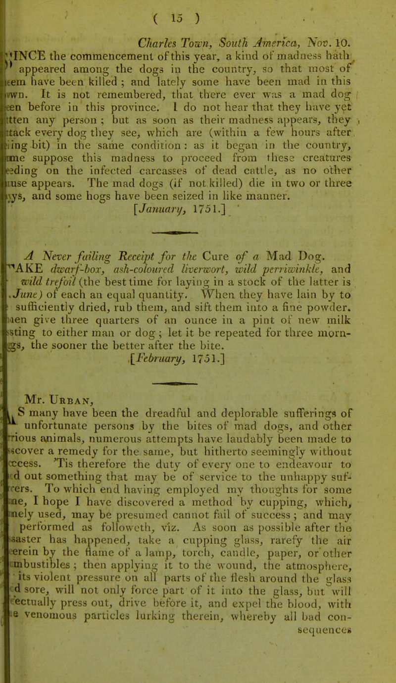 Charles Town, South America, Nov. 10. ■'INCE the commencement of this year, a kuid of madness h^th^ * appeared among the dogs in the country^ so that most ot 111 have been killed ; and lately some have been mad in this n. It is not remembered, that there ever was a mad dog 11 before in this province. I do not hear that they have yet en any person ; but as soon as their madness appears, they , ick every dog tliey see, which are (within a few hours after iiig bit) in the same condition: as it began in the country, me suppose this madness to proceed from these creatures (ling on the infected carcasses of dead cattle, as no other -;e appears. The mad dogs (if not killed) die in two or three ys, and some hogs have been seized in like manner. [Jamiarij, 1751.] A Never fuil'mg Receipt for the Cure of a Mad Dog. 'AKE dwarf-box, ash-coloured liverwort, wild ■perriwinkle, and wild trefoil {the best time for laying in a stock of the latter is Ju}ie) of each an equal quantity. When they have lain by to ■iufficiently dried, rub them, and sift them into a fine powder. ,.ien give three quarters of an ounce in a pint of new milk >8ting to either man or dog ; let it be repeated for three morn- ags, the sooner the better after the bite. \^Fe.bruary, 1751.] Mr. Urban, S many have been the dreadful and deplorable sufferings of *^ unfortunate persons by the bites of mad dogs, and other rrious ajiimals, numerous attempts have laudably been made to <scover a remedy for the same, but hitherto seemingly without cccess. 'Tis therefore the duty of every one to endeavour to td out something that may be of service to the unhappy suf- fers. To which end having employed my thoughts for some line, I hope I have discovered a method by cupping, which, mely used, may be presumed cannot fail of success ; and may performed as foUovveth, viz. As soon as possible after the ■aaster has happened, take a cupping glass, rarefy the air ereinby the flame of a lamp, torch, candle, paper, or'other Mnbustibles ; then applying it to the wound, the atmosphere, its violent pressure on all parts of the flesh around the glass rd sore, will not only force part of it into the glass, but will pectually press out, drive before it, and expel the blood, with ;e venomous particles lurking therein, whereby all bad con- sequences