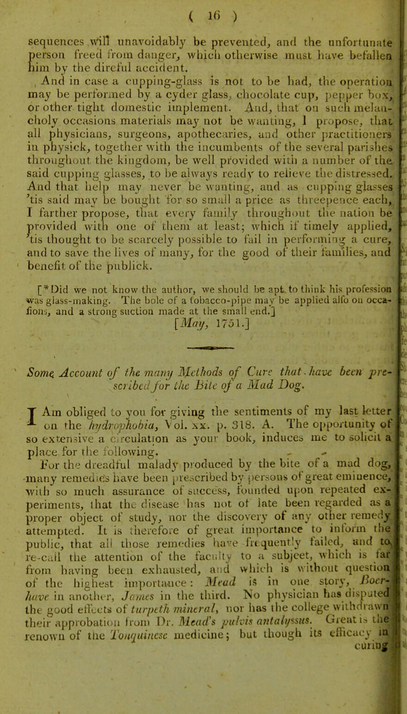 ( 1« ) sequences will unavoidably be prevented, and the unfortunate {)erson freed from dangerj which otherwise must have befallen lim by the direful accident. , And in case a cupping-glass is not to be had, the operatioa may be performed by a cyder glass, chocolate cup, pepper box^ or other tight domestic implement. And, that on such mehm- choly occasions materials ma}' not be wanting, 1 propose, that all physicians, surgeons, apothecaries, and other practitioners in physick, together witli the incumbents of the several parishes throughout the kingdom, be well provided witii a number of the said cupping glasses, to be always ready to relieve the distressed. And that help may never be wanting, and as cupping glasses 'tis said may be bouglit for so small a price as threepetice each, I farther propose, that every family throughout the nation be provided with one of them at least; which if timely applied, tis thought to be scarcely possible to fail in performing a curey and to save the lives of many, for the good of their faui'ilies, and benefit of the publick. [*Did we not know the author, we should be apt to think his profession was glass-making. The bole of a fobacco-pipe may be applied alio oa occa- lions, and a strong suction made at the small end.] [Mmj, 17ol.] Some, Account of the many Methods of Cure that, have been pre- scribed for the Bite of a Mad Dog. T Am obliged to you for giving the sentiments of my last letter ^ on the hT/drophohia, Vol. \x. p. 318. A. The opportunity of so extensive a circulation as your book, induces me to solicit place for the following. ^ ^ For the dreadful malady produced by the bite of a mad dog, •many remedies iiave been prescribed by persons of great eminence, wiih so much assurance of success, founded upon repeated ex- periments, that the disease has not of late been regarded as proper object of study, nor the discovery of any other remedy attempted. It is therefore of great importance to inform the public, that all those remedies have frtquently failed, and tr re-ciiil tire attention of the facuhy to a subject, which is fa ^ from having been exhausted, and which is without questioa of the highest importance: Mead is in one story, iJotT- have in another, James in the third. No physician has dispjtedj the good ettlcts of turpeth mintraU iior has the college wiihdrawi^ their approbation from Dr. Mead's puhis n7Ha{ipsus. Great is the- renown of tHe Touuuincse medicine; but though its efficacy i curir