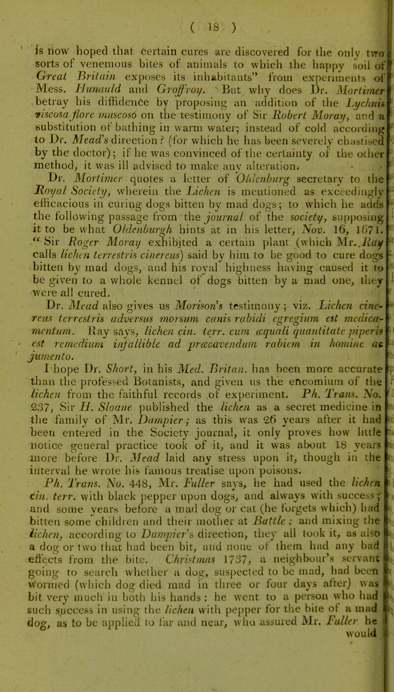 is now hoped that, certain cures are discovered for the only tvro sorts of venenious bites of animals to which the happy soil of Great Britain exposes its inhabitants from experiments of Mess. Hunanld and Groffroy. But why does Dr. Mortimer betray his diffidenCe by jjroposing an addition of the Lychnis viscosaJlore mmcoso on the testimony of Sir Robert Moray, and a; substitution of bathing in warm water; instead of cold according to Dr. Mead's direction ? (for which he has been severely chastised by the doctor); if he was convinced of the certainty of the other method, it was ill advised to make any alteration* Dr. Mortimer quotes a letter of Oldetihurg secretary to the Hoyal Society, wherein the JAclmi is mentioned as exceedingly efficacious in curing dogs bitten by mad dogs; to which he adds the following passage h-om the journal of the society, supposing it to be what Oldenlmrgli hints at in his letter, Nov. 16, l(i71.  Sir Roger Moraij exhibited a certain plant (which Mr,.Jiay calls lichen terrestris cinereus) said by bim to be good to cure dogs bitten by mad dogs, and his royal highness having caused it to be given to a whole kennel of dogs bitten by a mad one, they were all cured. Dr. Mead also gives us Morison's testimony; viz. Lichen cine reus terrestris adversus ?n07sum canis rabidi curenium est inedica- tmntnm. Ray says, lichen cin. terr. cum ccquali quantitatc piperis est remedium infallible ad praGavendum rabiem in honiine ac jumento. I hope Dr. Short, in his Med. Britan. has been more accurate than the professed Botanists, and ^iveu us the encomium of the lichen from the faithful records ot experiment. Ph. Tram. A'o. 237, Sir H. Shane published the lichen as a secret medicine in tlie family of Mr. Dampier; as this was 26 years after it had been entered in the Society journal, it only proves how hiile more before Dr. Mead laid any stress upon it, though in the interval he wrote his famous treatise upon poisons. Ph. Trans. IS'o. 448, Mr. Fuller says, he had used the lichen tin. terr. with black pepper upon dogs, and always with success; and some years before a mad dog or cat (he lorgets which) had bitten some children and their mother at Battle; and mixing the lichen, according to Dumpier s direction, they all took it, as also a dog or two that had been bit, and none of them had any bad effects from the bite. Christmas 1737, a neighbour's servant going to search whether a dog, suspected to be mad, had been Wormed (which dog died mad ill three or four days after) was bit very much in both his hands; he went to a person who had such success in using the lichen with pepper for the bite of a mad dog, as to be applied to far and near, who assured Mr. Fuller be would I
