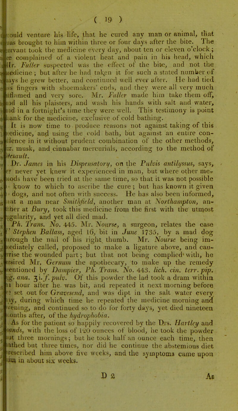 oiild venture his life, that he cured any man or animal, that sas brought to him within three or four days after the bite. The ervani took the medicine every day, about ten or eleven o'clock; ee complained of a violent heat and paiti in his head, which llr. FiilUr suspected was the eflect of the bite, and not the itedicine ; but after he had tak,en it for such a stated number of ;iays he grew better, and continued well ever after. He had tied s fingers with shoemakers' ends, and they were all very much inflamed and very sore. Mr. Fuller made him take them off, lid all his plaisrersj and wash his hands witli salt and water, ud in a fortnight's time they were well. This testimony is point >ank for the medicine, exclusive of cold bathing. It is now time to produce reasons not against taking of this Itedicine, anfl using the cold bath, but against an entire con- ilence in it without prudent combination of the other methods, rz. musk, and cinnabar mercurials, according to the method of )kiault. Dv. James in his Dispensatori/, on the Pulvis antilyssus, says, t'? never yet knew it experienced in man, but where other me- uiods have been tried at the same time, so that it was not possible ' lynow to which to ascribe the cure; but has known it given I dogs, and not often with success. He has also been informed, lat a man near Smithjield, another man at Northampton, an- her at Bury, took this medicine from the first with the utmost .gularity, and yet all died mad. Ph. Trans. No. 445. Mr. Nourse, a surgeon, relates the case ■ Stephen Ballass, aged 16, bit in Ju7ie 1735, by a mad dog iirough the nail of his right, thumb. Mr. Nourse being im- lediately called, proposed to make a ligature above, and cau- rrise the wounded part; but that not being complied' with, he sisired Mr, Gernum the apothecary, to make up the remedy mentioned by Dumpier, Ph. Trans. No. 443. lich. cin. terr. pip. .g. ana. ^'i.f.pulv. Of this powder the lad took a dram within II hour after he. was bit, and repeated it next morning before i set out for Gravescnd, and was dipt in the salt water every xy, during which time he repeated the medicine morning and I'ening, and continued so to do for forty days, yet died nineteen onths after, of the hydrophobia. As for the patient so happily recovered by the Drs. Hartley and 'lands, with the loss of \'iO ounces of blood, he took the powder lut three mornings; but he took half an ounce each time, then lathed but three times, nor did he continue the abstemious diet ^escribed him above five weeks, and the symptoms came upon lim in about six weeks. D 2 As