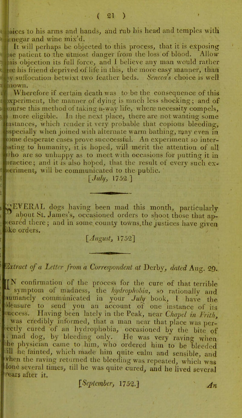•ices to his arms and hands, and tab his head and temples witH negar and wine mix'd. It will perhaps be objected to this process, that it is exposing le patient to the utmost danger Iroin the loss of blood. Allow lis objection its full force, and 1 believe any man would rather c his friend deprived of life in this, the more easy manner, than \ suffocation betwixt two feather beds. Seneca's choice is well lown. - Wherefore if cert3.in death was to be the consequence of this \-periment, the manner of dying is mnch less shocking; and of lurse this method of taking a-way life, where necessity compels, more eligible. In I he next place, there are not wanting some istances, which render it very probable that copious bleeding, ^specially when joined with alternate warm bathing, njay even m wme desperate cases prove sncccessful. An experiment so inter- esting to humanity, it is hoped, will merit the attention of all uho are so unhappy as to meet with occasions for putting it in practice; and it is also hoped, that the result of every such ex- iieriment, will be communicated to the public. [./«///, 1752 ] JjEVERAL dogs having been mad this month, particularly about St. James's, occasioned orders to shoot those that ap- peared there; and in some county towns,the justices have given Hie orders. [August J 1752] '.Ixtract of a Le Iter from a Correspondent at Derby, dated Aug. 29. TN confirmation of the process for the cure of that terrible symptom of madness, the hydrophahin, so rationally and lumanely communicated in your July book, I have the 'leasure to send you an account of one instance of its access. Having been lately in the Peak, near Chapel in Frith, was credibly informed, that a man near that place was per- cctly cured of an hydrophobia, occasioned by the bite of . mad dog, by bleeding only. He was very raying wlien he physician came to him, who ordered him to be bleeded ill lie fainted, which made him quite calm and sensible, and vhen the raving returned the bleeding was repeated, which was lone several times^ till he was quite curedj and he lived several '•ears after it. [September, 1752. J An