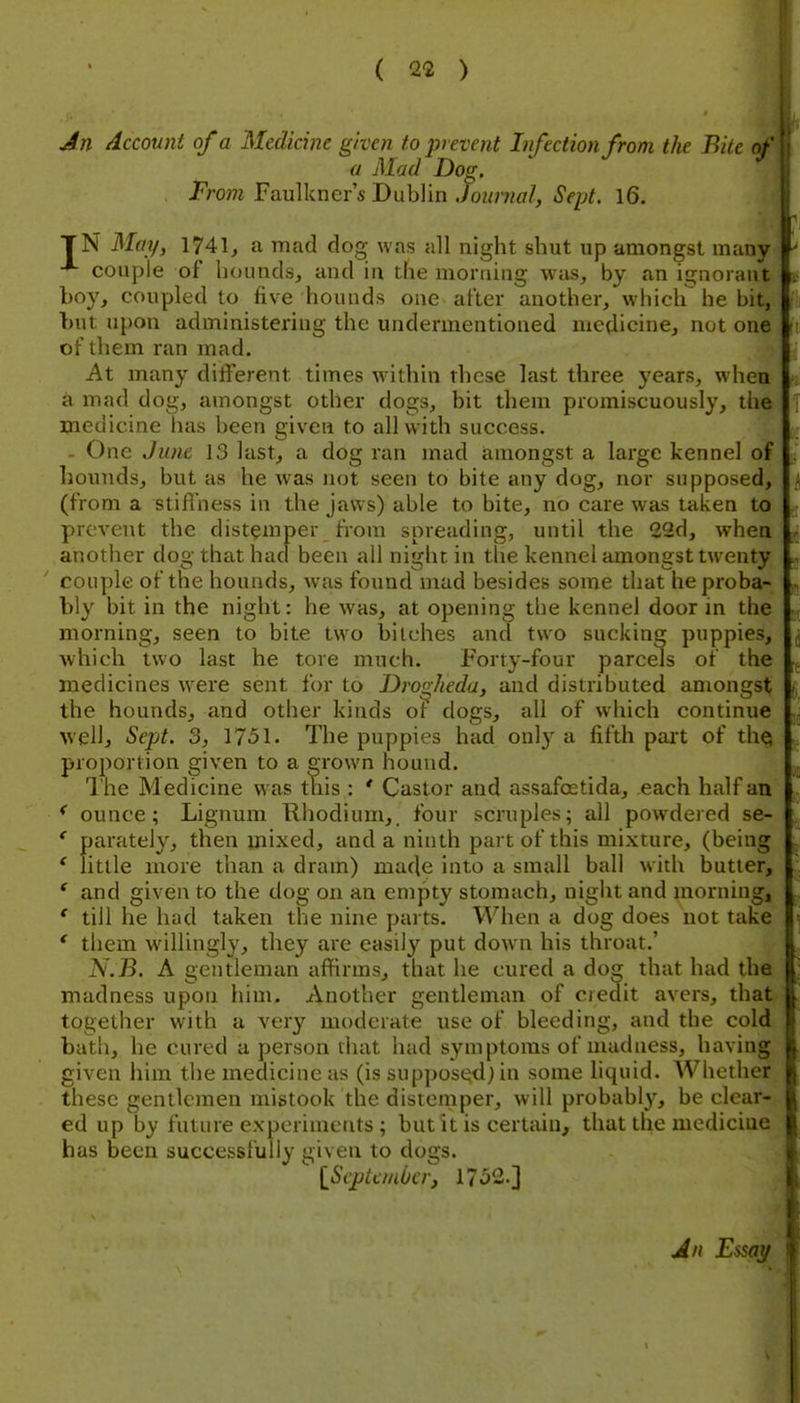 An Account of a Medicine given to prevent Infection from the Bite of a Mad Dog. From Faulkner's Dublin Journal, Sept. l6. TN May, 1741, a mad dog was all night shut up amongst many couple of hounds, and in the mortiing was, by an ignorant boy, coupled to five hounds one after another, which he bit, l)ut upon administering the undermentioned medicine, not one of them ran mad. At many diiferent times within these last three years, when a mad dog, amongst other dogs, bit them promiscuously, the medicine has been given to all with success. - One June 13 last, a dog ran mad amongst a large kennel of hounds, but as he was not seen to bite any dog, nor supposed, (from a stifl'ness in the jaws) able to bite, no care was taken to prevent the distemper from spreading, until the 22d, when another dog that had been all night in the kennel amongst twenty couple of the hounds, was found mad besides some that he proba- bly bit in the night: he was, at opening the kennel door in the morning, seen to bite two bitches and two sucking puppies, ■which two last he tore much. Forty-four parcels of the medicines w'ere sent f(n- to Dro^heda, and distributed amongst the hounds, and other kinds ot dogs, all of which continue well, Sepjt. 3, 1751. The puppies had only a fifth part of the; proportion given to a grown hound. I'he Medicine was t\iis : * Castor and assafoetida, each half an *■ ounce; Lignum Rhodium,, four scruples; all powdered se- ' parately, then mixed, and a ninth part of this mixture, (being * little more than a dram) made into a small ball with butter, * and given to the dog on an empty stomach, night and morning, ' till he had taken the nine parts. When a dog does not take ' them willingly, they are easily put down his throat.' N.B. A gentleman affirms, that he cured a dog that had the madness upon him. Another gentleman of credit avers, that together with a very moderate use of bleeding, and the cold bath, he cured a person that had symptoms of madness, having given him the medicine as (is supposed) in some liquid. AVhether these gentlemen mistook the distemper, will probably, be clear- ed up by future experiments ; but it is certain, that the mediciue has been successfully given to dogs. [Septembery 17o2.] An Emy
