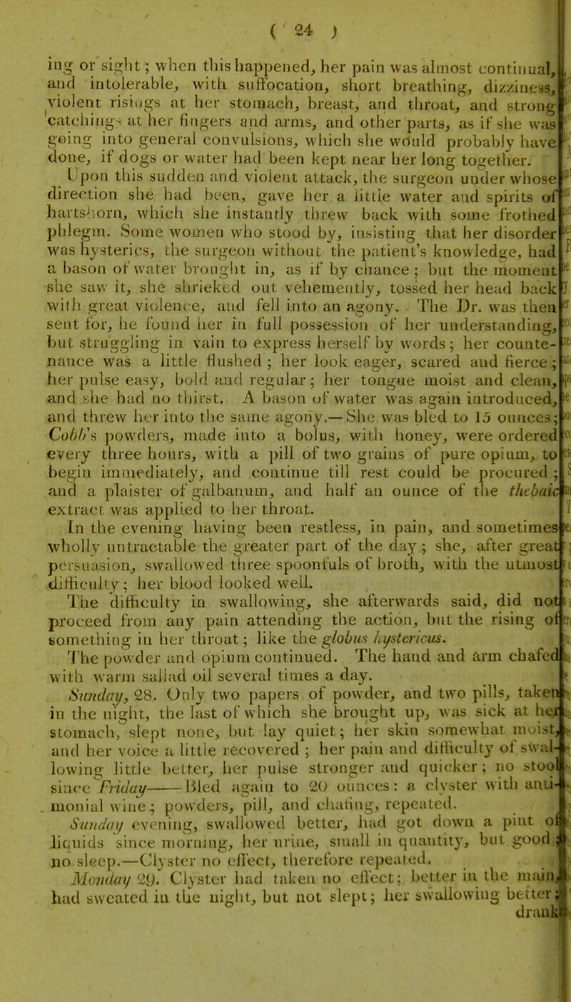 re. all 101 ing or sight; when this happened, her pain was ahnost continual, and intolerable, with suftbcation, short breathing, dizziness, violent risiugs at her stomach, breast, and throat, and strong catcliings at her fingers and arms, and other parts, as if she was going into general convulsions, which she would probably have done, if dogs or water had been kept near her long together. Upon this sudden and violent attack, the surgeon under whose direction she had been, gave her a iittle water and spirits ofj' hartshorn, which she instantly threw back with some frothed phlegm. Some women who stood by, insisting that her disorder was hysterics, the surgeon without the patient's knowledge, had a bason of water brought in, as if by chance ; but the moment!* she saw it, she shrieked out vehemently, tossed her head back J with great violence, and fell into an agony. The Dr. was then sent for, he found her in full possession of her understanding, but struggling in vain to express herself by words; her counte- nance was a little flushed ; her look eager, scared and fierce.; her pulse easy, bold and regular; her tongue moist and clean, and she had no tliirst. A bason of water was again introduced, and threw her into the same agony,— She was bled to 15 ounces; Cobl/s powders, made into a bolus, with honey, were ordered every three h(mrs, with a ]>ill of two grains of pure opium, to begin immediately, and continue till rest could be procured ; and a plaister of galbauum, and half an ounce of the thebaic extract was applied to her throat. In the evening having been restless, in pain, and sometimes t •wholly un tractable the greater part of the day ; she, after great '\ persuasion^ swallovi^ed three spoonfuls of broth, with the utmost'« •difiicuky; her blood looked well. The diificulty in swallowing, she afterwards said, did not proceed from any pain attending the action, but the rising ot something in her throat; like the globus Lystericus. The powder and opium continued. The hand and arm chafed with w'Avm sallad oil several times a day. Sunday, 28. Only two papers of powder, and two pills, taken n in the night, the last of which she brought up, was sick at her stomach, slept none, but lay quiet; her skin somewhat muistj and her voice a little lecovcred ; her pain and ditiiculty of swal- - lowing little belter, her pulse stronger and quicker; no stool since Friday Bled again to 20 ounces: a clyster with ami-* . monialwine; powders, pill, and chafing, repeated. Sunday evening, swallowed better, had got down a pint o Jicaiids since morning, her urine, small in quantity, but good no sleep.—Clyster no eilect, therefore repeated. Monday'2i). Clyster had taken no effect; better in the main, had sweated iu the night, but not slept; her swallowing better drai '