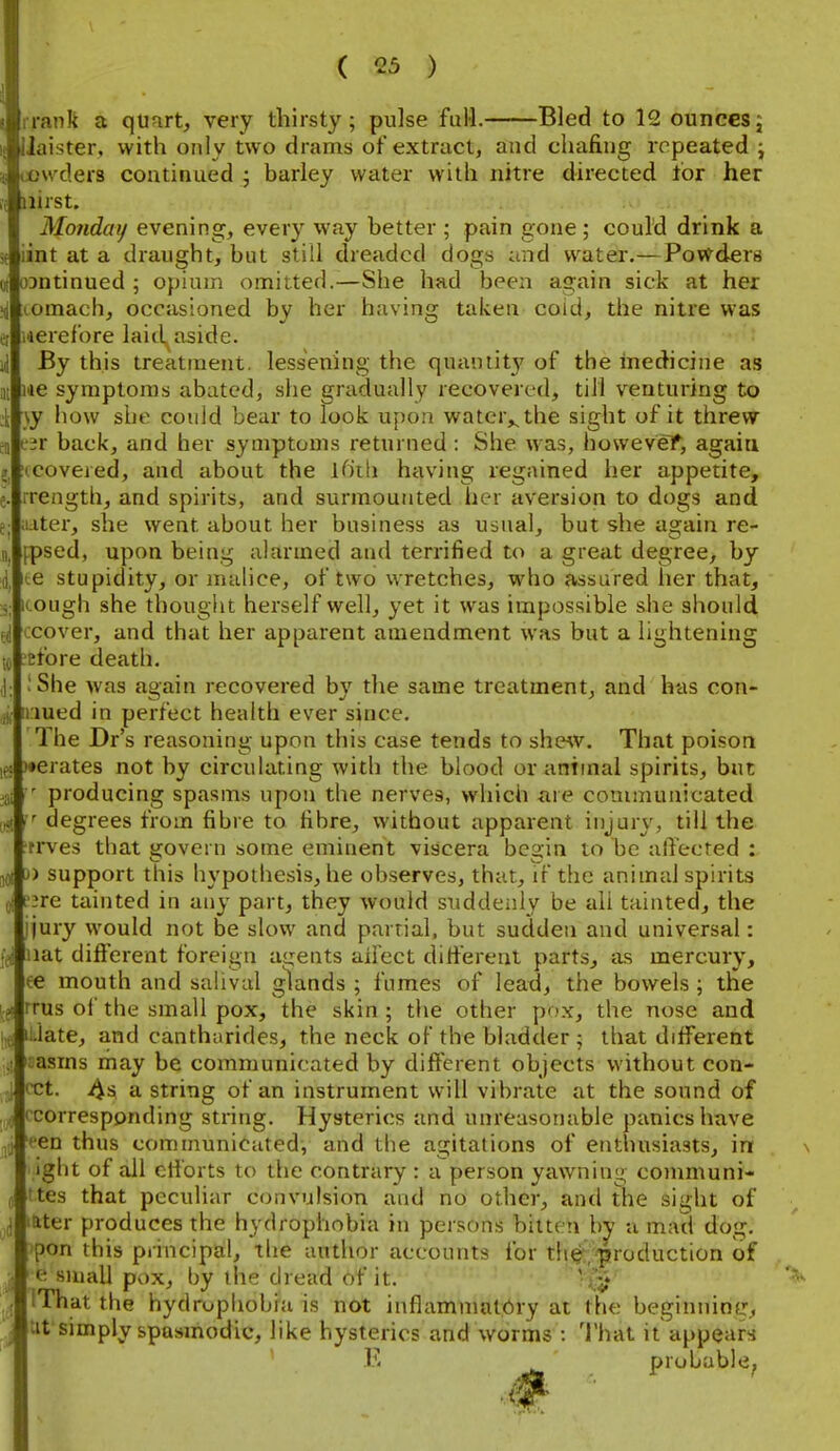 irank a quart, very thirsty; pulse full. Bled to 12 ouncesj Jaister, with only two drams of extract, and chafing repeated ccw'ders continued ; barley water witli nitre directed for her iiirst. Monday evening, every way better ; pain gone; could drink a iint at a draught, but still dreaded dogs and water.—Powdera oantinued ; opium omitted.—She had been again sick at her omach, occasioned by her having taken coid, the nitre was i4erefore laid aside By this treatment, lessening the quantit}' of the inedicine as lie symptoms abated, she gradually recovered, till venturing to •\y how she couid bear to look upon watcr,^the sight of it threw t'^r back, and her symptoms returned : She was, howevef, again tcoveied, and about the ifith having regained her appetite, rength, and spirits, and surmounted her aversion to dogs and later, she went about her business as usual, but she again re fpsed, upon being alarmed and terrified to a great degree, by fe stupidity, or malice, of two wretches, who assured her that, Kough she thought herself well, yet it was impossible she should cover, and that her apparent amendment was but a lightening Etbre death. !She was again recovered by the same treatment, and has con- iriued in perfect health ever since The Dr's reasoning upon this case tends to shew. That poison )«erates not by circulating with the blood or animal spirits, but producing spasms upon the nerves, which are communicated ,,<! degrees from fibre to fibre, without apparent iiijur\% till the trves that govern some eminent viscera begin to be alYected lOi ^o support this hypothesis, he observes, that, if the animal spirits dI f3re tainted in any part, they would siiddeniy be all tainted, the ijury would not be slow and partial, but sudden and universal: nat difierent foreign agents ailect ditierent parts, as mercury, ee mouth and salival glands ; fumes of lead, the bowels ; tHe rrus of the small pox, the skin ; the other pfx, the nose and ililate, and cantharides, the neck of the bladder ; that different aasrns rhay be communicated by different objects without con- cct. y^s a string of an instrument will vibrate at the sound of ccorresponding string. Hysterics and unreasonable panics have een thus communicated, and the agitations of enthusiasts, in ight of all eti'orts to the contrary : a person yawning communi- ttes that peculiar convulsion and no other, and the sight of later produces the hydrophobia in persons bitten by a mad dog. )pon this principal, the author accounts for the/production of e suuUl pox, by the dread of it. ' IThat the hydrophobia is not inflammatory at the beginninfj, Ut simply spasmodic, like hysterics and worms : That it appears E probable,