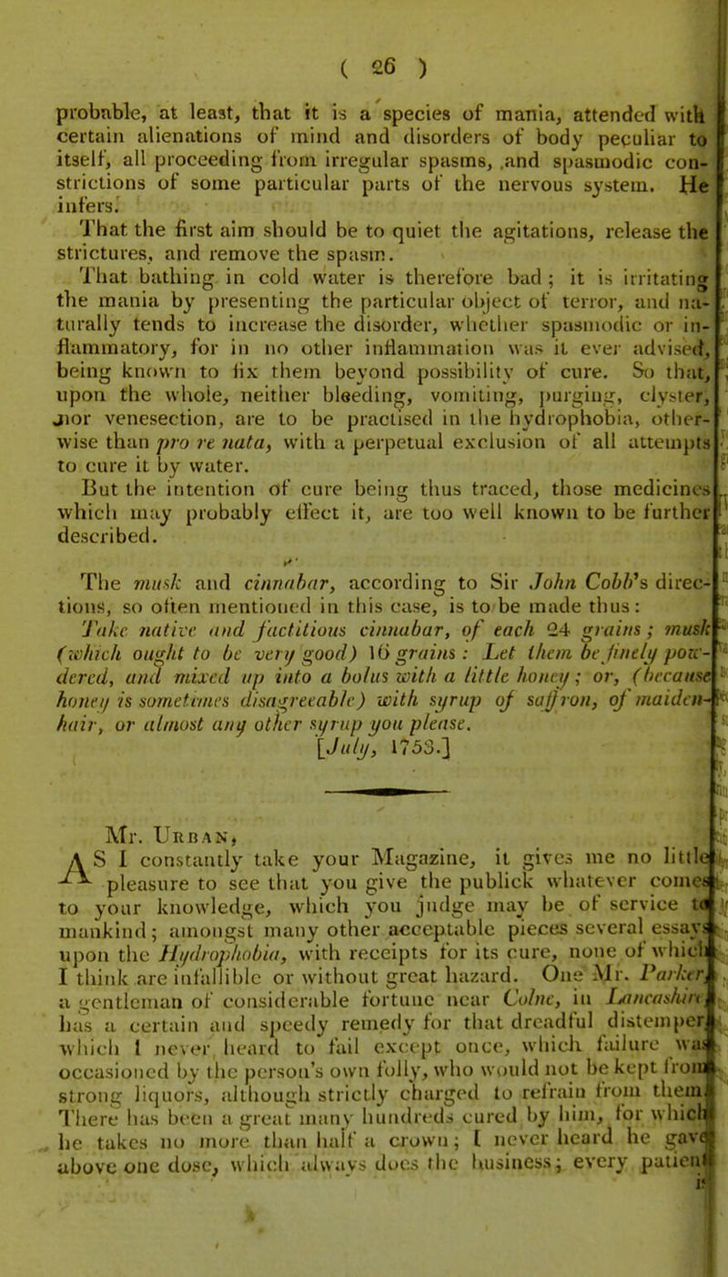 I ( 26 ) probuble, at least, that it is a species of mania, attended witk certain alienations of mind and disorders of body peculiar to itself, all proceeding from irregular spasms, ,and spasmodic con- strictions of some particular parts of the nervous system. He infers. That the first aim should be to quiet the agitations, release the strictures, and remove the spasm. That bathing in cold watev is therefore bad ; it is irritating the mania by presenting the particular object of terror, and nai turally tends to increase the disorder, whether spasmodic or in- flammatory, for in no other inflammation was ii ever advisee?, being known to lix them beyond possibility of cure. So that, upon the whole, neither bleeding, vomiting, j)urgiug, clyster, jior venesection, are to be practised in the hydrophobia, other- wise than pro re nata, with a perpetual exclusion of all attempts to cure it by water. But the intention of cure being thus traced, those medicines which may probably elfect it, are too well known to be further described. The muf^k and cinnabar, according to Sir John Cobb^s direc- tions, so often mentioned in this case, is to be made thus: Take native and factitious cinnabar, of each 24 grains; musk (lohieh ought to be ven/good) grains: Let ihem be /ine/i/ pozc dercd, and mixed up into a bolus with a little honey; or, (because honeij is sometanes disagreeable) with syrup of saljron, of maiden- hair, or almost any other sijrup you please. '{July, 1753.] Mr. Uruan, AS I constantly take your Magazine, it gives me no little pleasure to see that you give the publick whatever come* li^r to your knowledge, which you judge may be of service td mankind; amongst many other acceptable pieces several essays upon the Hydrophobia, vvith receipts for its cure, none of which I think are infallible or without great hazard. One Mr. ParluTi a gentleman of considerable fortune near Cohie, in Ijancashiri^ has u certain and speedy remedy for that dreadful distemper ivhich I never heard to fail except once, whicli fmlure was occasioned by the person's own folly, who would not be kept IroiB strong liquors, although strictly charged lo refrain from thein There has been u great many hundreds cured by him, for whicb he takes no more than half a crown; I never heard he gavf* above one dose, which alvyays docs the luisiness; every paiien