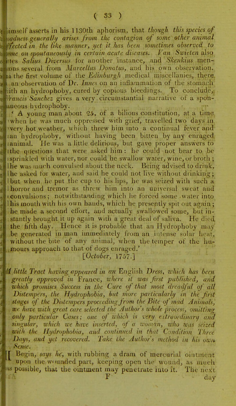 mself asserts in his 1130th aphorism, that though this species of ddness generally arises from the contagion of some other animal fected in the like manner, yet it has been sometimes observed to ine on spontaneously in certain acute diseases. Van Smitten also tes Salius Diversus tor another instance, ancl Skenkius men- )ns several tVoiii Marcellus Donutus, and his own observation. \ the first volume of the Edinburgh medical miscellanies, there, an observation of Dr. Innes on an inflammation of the stomach ith an hydrophoby, cured by copious bleedings. To conclude,^ I ancis Sanchez gives a very circumstantial narrative of a spoh- iieous hydrophoby. ' A young man about 25, of a bilious constitution, at a time when he was much oppressed with grief, travelled two days in very hot weather, which threw him into a continual fever and an hydrophoby, without having been bitten by any enraged, animal. He was a little delirious, but gave proper answers to the qilestions that were asked him: he could not bear to be sprinkled with water, nor could he swallow water, wine, or broth ; he was much convulsed about the neck. Being advised to drink, he asked for water, and said he could not live without drinking; but when he put the cup to his lips, he was seized with such a horror and tremor as threw him into an universal sweat and convulsions; notwithstanding which he forced some water into I his mouth with his own hands, which he presently spit out again ; he made a second etfort, and actually swallowed some, but in- stantly brought it up again with a great deal of saliva. He died, the fifth day. Hence it is probable that an Hydrophoby may be generated in man immediately from an intense solar heat, without the bite of any animal, when the temper of the hur- .mours approach to that of dogs enraged.' [_October, 1757.] H little Tract having appeared in an English Dress, zchich has been greatly approved in France, where it was first published, and which promises Success in the Cure (f that most dreadful of all Distempers, the Hydrophobia, but rhore particularly in the first stages of the Distempers proceeding from the Bite of mad Animals, we have with great care selected the Author s wlwle process, omitting only particular Cases; one of which is very extraordinari/ and singular, which we have inserted, of a rvoinan, zoho Was seized with the Hydrophobia, and confinutd in that Condition Three Days, and yet recovered. Take the Authors method in his own Sense. r Begin, says he, with rubbing a dram of mercurial ointment upon the wduaded part, keeping open the wound, as much •w possible, that the ointment may penetrate into it. The next F day