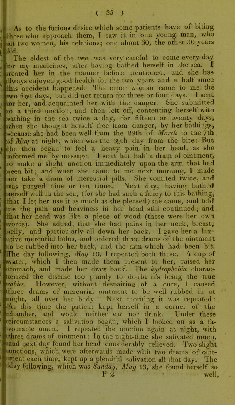 As to the furious desire which some patients have of hiting hhose who approach them, T saw it in cue young man, who )»it two women, his relations; one about 6'0, the other 30 years m. The eldest of the two was very careful to come every day bor my medicines, after having bathed herself in the sea. I treated her in the manner before mentioned, and she has iLlways enjoyed good health for the two years and a half a'mce this accident happened. The other woman came to me the vwo fir^t days, but did not return for three or four da^^s. I sent ibr her, and acquainted her with the danger. She submitted CO a third unction, and then left off, contenting herself with 'jathing in the sea twice a day, for fifteen or twenty days, when she thought herself free from danger, by her bathings, )«ecause she had been well from the 2Sth of March to the 7th »f May at night, which was the SQth day from the bite: But ,j ;the then began to feel a heavy pain in her head, as she informed me by message- I sent her half a dram of ointment, CO make a slight unction immediately upon the arm that had >)eenbit; and when she came to me next morning, I made iier take a drajn of mercurial pills. She vomited twice, and l was purged nine or ten times. Next day, having bathed ' Herself well in the sea, (for she had such a fancy to this bathing, j hhat I let her use it as much as she pleased) she came, and told J me the pain and heaviness in her head still continued; and r.hat her head was like a piece of wood (these were her own J words). She added, that she had pains in her neck, breast> ))elly, and particularly all down her back, I gave her a lax-  ntive mercurial bolus, and ordered three drams of the ointment tco be rubbed into her back, and the arm which had been bit. ' IThe day following, Mai/ 10, I repeated both these. A cup of iwater, which I then made them present to her, raised her s»tomach, and made her draw back. The hydrophobia cliarac- tterized the disease too plainly to doubt it's being the true rrabies. However, without despairing . of a cure, I caused ttbree drams of mercurial ointment to be well rubbed in at nnight, all over her body. Next morning it was repeated: /At this time the patient kept herself in a corner of the cchamber, and would neither eat nor drink. Under these ccircumstances a salivation began, which I looked on as a fa- vvourable omen. I repeated the unction again at night, with ItJbree drams of ointment: In the night-time she salivated much, aand i}ext day found her head considerably relieved. Two slight uu.nctions, which were afterwards made with two drams of oint- nnj.ent each time, kept up a plentiful salivation all (hat day. The dday following, which was Sunday, May 13, she found herself so V a • well,