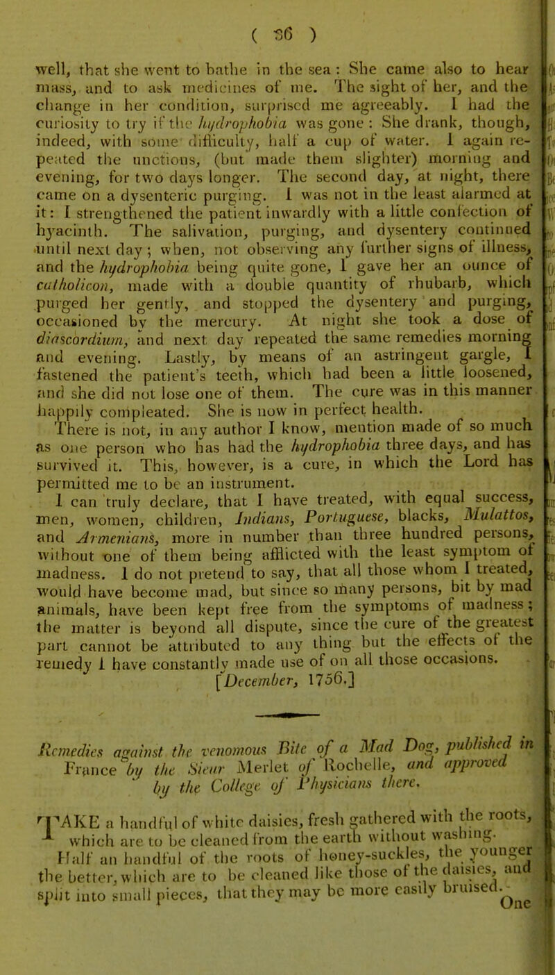 ( -36 ) well, that she went to bathe in the sea: She came also to hear niass^ and to ask medicines of me. The sight oi' her, and the change in her condition, surprised me agreeably. 1 had the curiosity to try if the hi/drophobia was gone : She drank, though, indeed, with some difhculty, half a cup of water. 1 again re- peated the unctions, (but' made them sHghter) morning and evening, for two days longer. The second day, at night, there came on a dysenteric purging, i was not in the least alarmed at it: I strengthened the patient inwardly with a little confection of hyacinth. The salivation, purging, and dysentery continued until next day ; when, not observing any further signs of illness, and the hydrophobia being quite gone, 1 gave her an ounce of calhohcoii, made with a doubie quantity of rhubarb, which purged her gently, and stopped the dysentery and purgmg, occasioned bv the mercury. At night she took a dose of diftscordium, and next day repeated the same remedies morning and evening. Lastly, by means of an astringent gargle, I fastened the patient's teeth, which had been a little loosened, and she did not lose one of them. The cure was in this manner happily compleated. She is now in perfect health. There is not, in any author I know, mention made of so much as one person who has had the hydrophobia three days, and has survived it. This, however, is a cure, in which the Lord has permitted me to be an instrument. 1 can truly declare, that I have treated, with equal success, men, women, children, Indians, Portuguese, blacks. Mulattos, and Armenians, more in number than three hundred persons, without x)ne of them being afflicted with the least symptom of madness. 1 do not pretend to say, that all those whom 1 treated, would have become mad, but since so many persons, bit by mad animals, have been kept free from the symptoms of madness; the matter is beyond all dispute, since the cure of the greatest part cannot be attributed to any thing but the effects of the remedy i have constantlv made use of on all those occasions. [December, 1756.] Remedies against the venomous Bite of a Mad Do^r published tn France 6y the Sieur Merlet of llochelle, and approved ' by th(. College of Fhysnians there. n^AKE a handfnl of white daisies, fresh gathered with the roots, which are to be cleaned from the earth without wfislung. Half an handful of the roots of honey-suckles, the younger the better, which are to be cleaned like those of the daisies, and spijt into small pieces, that they may be more easily ^^^^'^^'^