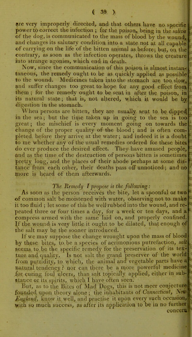 are very improperly directed, and that others have no specific power to correct the infection ; for the poison, being in vhe saliva of the dog, is communicated to the mass of blood by the wound, and changes its salutary condition into a state not at all capable of carrying on the life of the bitten animal as before; but, on the contrary, as soon as the infection operates, throws the creature into strange agonies, which end in death. Now, since the communication of this poison is almost instan- taneous, the remedy ought to be as quickly applied as possible to the wound. Medicines taken into the stomach are too slow, and suffer changes too great to hope for any good effect from them ; for the remedy ought to be sent in after the poison, in its natural state; that is, not altered, which it would be by, digestion in the stomach. When persons are bitten, they are usually sent to be dippe4 in the sea; but the tipie taken up in going to the sea is too great; the mischief is every moment going on towards the change of the proper quality of the blood ; and is often com- pleted before they arrive at the water; and indeed it is a doubt to me whether any of the usual remedies ordered for tliese bites do ever produce the desired effect. They have amused people, and as the time of the destruction of persons bitten is sometimes pretty long, and the places of their abode perhaps at some dis- tance from each other, their deaths pass off unnoticed; and no more is h^ard of them afterwards. cc u The Remedy T propose is the following: As soon as the person receives the bite, let a spoonful or two of common salt be moistened with water, observing not to make it too fluid ; let some of this be well rubbed into the wound, and re- peated three or four times a day, for a week or ten days, and a compress armed with the same laid on, and properly confined. If the wound is very little it ought to be dilated, that enough of the salt may be the sooner introduced. If we may suppose the change wrought upon the mass of blood by these bites, to be a species of acrimonious putrefaction, salt ^ seems to, be the specific remedy for the preservation of its tex^ ture and ([uality. Is not salt the grand preserver of the world from putridity, to which, the animal and vegetable parts have a natural tendency ? nor can there be a more powerful medicine ,fn>i; curii^g fouj ulcers^ than salt topically applied, either in sub- stance or its spirits, which I have often seen. But, as to the Bites of Mad Dogs, this is not meer conjectu founded, upon theory alone ; the inhabitants of Connecticut^ Nl Ji.it.Aind, know it well, and practise it upon every such occasion, \viin sq much success, as after its apphcation to be iu no further j, concern er rri h; } on.F i