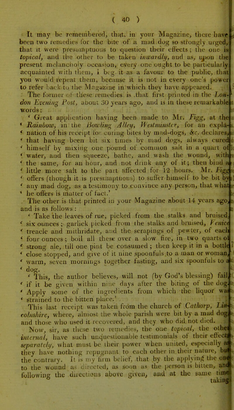 It may be remembered, thut, in your Magazine, there have ^ been two remedies lor the bite of a mad dog so strongly urged, that it were presumptuous to question their eflects; llie one is topical, and the other to be taken inwardly, and as, iy>on the present molanctioiy occasion, every one ought to be particularly acquainted with tlieni, i btg it as a favour to the public, that you would repeat them, because it is not in every one's power to refer back to the Mngazine in which they have appealed. The former of these remedies, is .that first printed in the Lo»- don Evening Post, about 30 years ago, and is in these reuiarkablei a words: * Great application having been made to Mr. Figg, at the * Rainboio, in the Bowling Jlley, Westminster, for an expla- * nation of his receipt for curiug bites by mad-dogs, S^c. declares, * that having been bit six times by mad dogs, always cured ' himself by mixing one pound of common salt in a quart of 'water, and then squeeze, bathe, and wash the wound, with ' the same, for an hour, and not drink any of it; then bind a ' little more salt to the part affected for 12 hours. Mr. FiggKt ' offers (though it is presumptuous) to suffer himself to be bit by ij ' any mad dog, as a testimony to convince any person, that what w * he offers is matter of fuel.' \t - The other is that printed in your Magazine about 14 years agOj ji, and is as follows : B ' Take the leaves of rue, picked from the stalks and bruised * six ounces ; garlick picked from the stalks and bruised, Penict * treacle and mithridate, and the scrapings of pewter, of each * four ounces ; boil all these over a slow fire, in two quarts o *■ strong ale, till one pint be consumed ; then keep it in a bottl( T * close stopped, and give of it nine spoonfuls .to a man or womaUj ' warm, seven mornings together fasting, and six spoonfuls to a * dog. ' This, the author believes, will not (by God's blessing) fail, ' if it be given within nine days after the biting of the dug. * Apply some of the ingredients from which the liquor wat * strained to the bitten phice.' This last receipt was taken from the church of Cathorp, Lin- colnshire, where, almost the whole parish were bit by a mad dog, and those who used it recovered, and they who did not died. Now, sir, as these two reiiu'dies, the one topical, tlie olhe internal, have such unquestionable lestunonials of their etle  separately, what must be their power when united, especially they have nothing repugnant to each other in their nature, b the contrary. It is my firm belief, that by the ap{)lyinj^ the on to the wound as directed, as soon as the person is bitten, an following the directions above given, and at the same tii ° taki