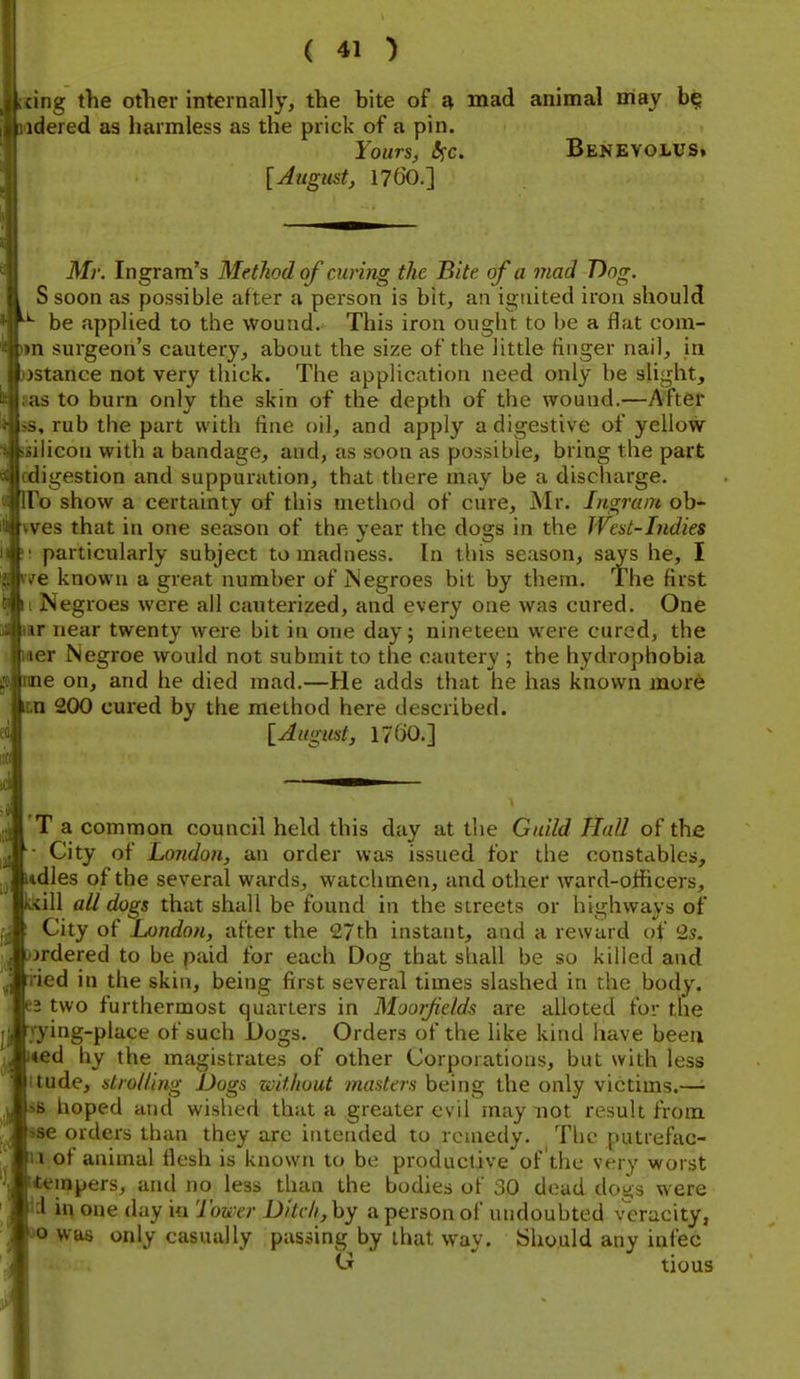 ang the other internally, the bite of ^ mad animal may idered as harmless as the prick of a pin. Yours, l^c. Benevolus» [August, 1760.] Mr. Ingram's Method of curing the Bite of a mad T)og. , S soon as possible after a person is bit, an ignited iron should be applied to the wound. This iron ought to be a flat com- n surgeon's cautery, about the size of the little finger nail, in stance not very thick. The application need only be slight, IS to burn only the skin of the depth of the wound.—After rub the part with fine oil, and apply a digestive of yellow ilicoii with a bandage, and, as soon as possible, bring the part ligestion and suppuration, that there may be a discharge. I o show a certainty of this method of cure, Mr. Ingram ob- ves that in one season of the year the dogs in the Weat-Indies particularly subject to madness. In this season, says he, I e known a great number of Negroes bit by them. The first Negroes were all cauterized, and every one was cured. One ir near twenty were bit in one day; nineteen were cured, the or Negroe would not submit to the cautery ; the hydrophobia lie on, and he died mad.—He adds that he has known more n 200 cui-ed by the method here described. [August, 1760.] ... T a common council held this day at the Guild Hall of the • City of London, an order was issued for the constables, itdles of the several wards, watchmen, and other ward-officers, kkill all dogs that shall be found in the streets or highways of ' City of London, after the 27th instant, and a reward of 2s. )jrdered to be paid for each Dog that shall be so killed and ried in the skin, being first several times slashed in the body. 62 two furthermost quarters in Moor/ields are alloted for the Tying-place of such Dogs. Orders of the like kind have been i<ed hy the magistrates of other Corporations, but with less itude, strolling Dogs without masters being the only victims.— SB hoped and wished that a greater evil may not result from sse orders than they arc ititended to remedy. The putrefac- n of animal flesh is known to be productive of the very vsrorst [tempers, and no less than the bodies of 30 dead dogs were li in one day in Tou'er D>tch,hy a person of undoubted \Tracity, DO was only casually passing by that way. Should any infec <j tious