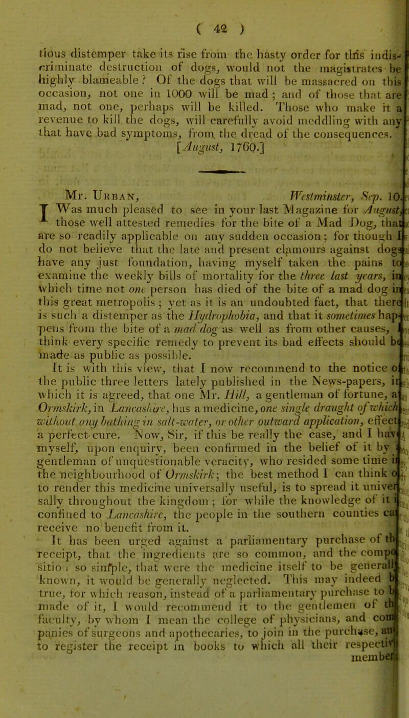 tious distemper take its rise from the hasty order for tliis iiidi* fuimiuate destruction of dogs, would not the magistrates bi highly blam'eable ? Of the dogs tliat will be massacred on this occasion, not one in 1000 will be mad; and of those that are mad, not one, perhaps will be killed. Those who make it a revenue to kill the dogs, will carefully avoid meddling with any that have bad symptoms, from, the dread of the consequences [yhigust, 1760.] Mr. Urban, Westminster, Sep. 10. T Was much pleased to see in your last Magazine for uingnst,\ those well attested remedies for the bite of a Mad J)og,^liat| are so readily applicable on any sudden occasion; for thouuli I| do not believe tluit the late and present clfunours against dog have any just foundation, having myself taken the pains t examine the weekly bills of mortality for the three last years, ii which time not one person has died of the bite of a mad dog ir this great metropolis ; yet as it is an undoubted fact, that ther is such a distemper as the Ilydrophohia, and that it sometir)i€sh?L\ pens from the bite of a mad dog as well as from other causes, think every specific remedy to prevent its bad effects should b made as public as possible. It is with this view, that I now recommend to the notice oi the public three letters lately published in the News-papers, it which it is agreed, that one Mr, Hi//, a gentleman of fortune, a Ormslciik, in Lancas/ih'C, has a medicine, o«e sing/e draug/it ofzc/iic/i . zclthout any hiUldng in sa/t-water, or other outzcard application, effect a perfect-cure. Kow, Sir, if this be really the case, and I hav _{ myself^ upon enquiry, been confirmed in the belief of it by gentleman o! unquestionable veracity, who resided some time L the neighbourhood of Orms/drk; the best method I can think 0 to render this medicine tiniversally useful, is to spread it univei ' sally throughout the kingdom ; for while the knowledge of it i confined to Lancashire, the people in the southern counties ca receive no benefit from it. it) It has been urged against a parliamentary purchase of tK . receipt, that the ingredients are so common, and the compa sitio I so sirrf^ic, that were the medicine itself to be generall known, it would be generally neglected. This may indeed fc true, for which reason, instead of a parliamentary purchase tot made of it, I would recommend it to the gentlemen of th faculty, by whom 1 mean the college of physicians, and cone panics of surgeons and apothecaries, to join in the purchase, aa to register the receipt in books to wiiich all their respecti mcmb'