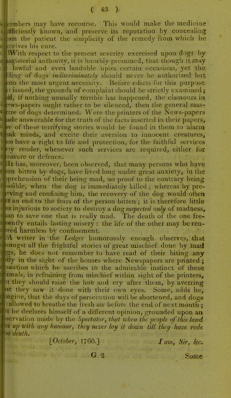 ■mbers may have recourse. This would make the mediciae ificiently known, and preserve its reputation by concealing )in the patient the simplicity of the remedy from which he eives his cure. \Vith respect to the present severity exercised upon dogs by !u;isterial authority, it is hnmi)ly presumed, that though it may lawful and even laudable upon certain occasions, yet the !ing of dogs mdiscriminateli/ should never be authorized' but m the most urgent necessity. Before edicts for this purpose issued, the grounds of complaintshould be strictly examined; d, if nothing unusally terrible has happened, the clamours ia ws-papers ought rather to be silenced, then the general mas- re of dogs determined. Were the printers of the News-papers de answerable for the truth of the facts inserted in their papers, of these terrifying stories would be found in them to alarm ik minds, and excite their aversion to innocent creatures, ') have a right to life and protection, for the faithful services y render, whenever such services are required, either for isure or defence, tthas, moreover, been observed, that many persons who have n bitten by dogs, have lived long under great anxiety, in the M ehension of their being mad, no proof to the contrary being ^ible, when the dog is immediately killed; whereas by pre- ying and confining him, the recovery of the dog would often t an end to the fears of the person bitten ; it is therefore little injurious to society to destroy a dog suspected only of madness, 111 to save one that is really mad. The death of the one fre- ' Utly entails lasting misery : the life of the other may be ren- vd harmless b}' confinement. V writer in the Led^tr humorously enough observes, that ongst all the frightful stories of great mischief done by mad :s, he does not remember to have read of their biting any ly in the sight of the houses where Newspapers are printed ; Mition which he ascribes to the admirable instinct of these inals, in refraining from mischief within sight of the printers, they should raise the hufe and cry after them, by averring ' they saw it done with their own eyes. Some, adds he, gine, that the days of persecution will be shortened, and dogs illowed to breathe the fresh air before the end of next month ; I he declares himself of a different opinion, grounded upon an i-vation made by the Spectator, that zclieii the pcop/e of this land up with- a)iy humour, they never lay it down till they have rode > death. lOclober, 1760.] lam, Sir, Sfc, Some
