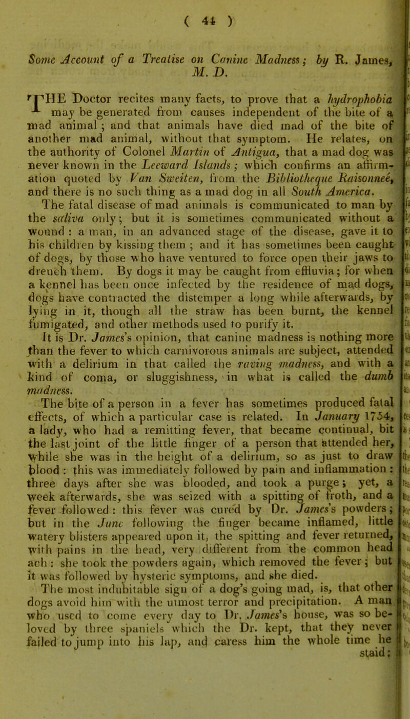 Some Account of a Treatise on Canine Madness; by R. James, M. D. ^pHE Doctor recites many facts, to prove that a hydrophobia may be generated from causes independent of the bite of mad animal ; and that animals have died mad of the bite of another mad animal, without that symptom. He relates, on the authority of Colonel Martin of Antigua, that a mad dog was never known in the Leeward Islands; wbicli confirms an athrm- ation quoted by Van Sweiten, from the Bihliotheque Rijisonnee, and there is no such thing as a mad dog in all South America. The fatal disease of mad animals is communicated to man by the saliva only; but it is sometimes communicated without a wound : a man, in an advanced stage of the disease, gave it to his children by kissing them ; and it has sometimes been caught- of dogs, by those w ho have ventured to force open their jaws to drench them. By dogs it may be caught from effluvia; for when a kennel has been once infected by the residence of mad dogs, dogs have contracted the distemper a long while afterwaids, by lying in it, though all the straw has been burnt, the kennel fumigated, and other methods used to purify it. It is Dr. James's opinion, that canine madness is nothing more than the fever to which carnivorous animals are subject, attended with a delirium in that called ilie raving madness, and with a ]{ind of coma, or sluggishness, in what is called the dumb madness. The bite of a person in a fever has sometimes produced fatal effects, of which a particular case is related. In January 1754, a lady, who had a remitting fever, that became continual, bit the last joint of the little finger of a person that iattendcd her, while she was in the height of a delirium, so as just to draw blood : this was immediately followed by pain and inflammation : three days after she was blooded, and took a pur^e; yet, a week afterwards, she was seized with a spitting of troth, and a fever followed : this fever was cured by Dr. Jamess powders; but in the Jnni following the finger became inflamed, little watery blisters appeared upon it, the spitting and fever returned, •w\th pains in the head, very difl'erent from the common head ach : she took the powders again, which removed the fever; but it was followed by hysteric symptoms, and she died. The most indubitable sign of a dog's going mad, is, that other dogs avoid him with the utmost terror and precipitation. A ma~ who used to come every day to Dr. James's house, was so be- loved by three spaniels which the Dr. kept, that they never failed to jump into his lap, aacj caress him the whole time he staid: