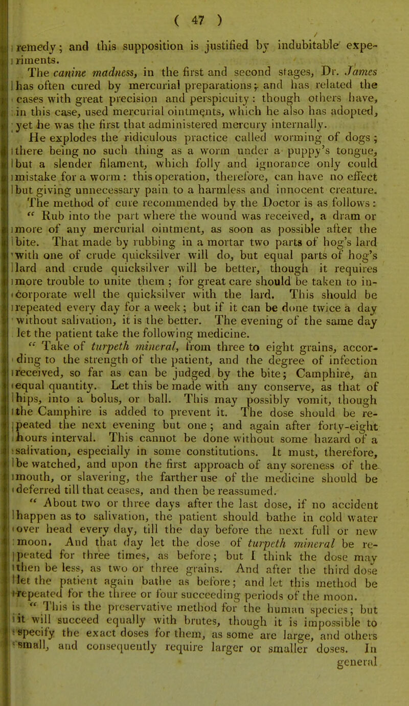 remedy; and this supposition is justified by indubitable expe- riments. The canine madness, in the first and second stages, Dr. James has often cured by mercurial preparations f and has related the cases with great precision and perspicuity : though others have, ill this case, used mercurial ointments, which he also has adopietl, yet he was the first that administered meicury internally. He explodes the ridiculous practice called worming of dogs ; 1 there being no such thing as a worm under a puppy's tongue, I but a slender filament, which folly and ignorance only could imistake for a worm: this operation, therelbre, can have no efifect Ibut giving unnecessary pain to a harmless and innocent creature. The method of cure recommended by the Doctor is as follows:  Rub into the part where the wound was received, a dram or imore of any mercurial ointment, as soon as possible after the ibite. That made by rubbing in a mortar two parts of hog's lard 'With one of crude quicksilver will do, but equal parts of hog's Hard and crude quicksilver will be better, though it requires imore trouble to unite them ; for great care should be taken to in- • corporate well the quicksilver with the lard. This should be irepeated every day for a week; but if it can be done twice a day •without salivation, it is the better. The evening of the same day . let the patient take the following medicine. Take of turpeth mineral, from three to eight grains, accor- ' ding to the strength of the ])atient, and (he degree of infection ireceived, so far as can be judged by the bite; Camphire, an •equal quantity. Let this be made with any conserve, as that of ihips, into a bolus, or ball. This may possibly vomit, though llhe Camphire is added to prevent it. The dose should be re- jpeated the next evening but one; and again after forty-eight ifiours interval. This cannot be done without some hazard of a ssaiivation, especially in some constitutions. It must, therefore, Ibe watched, and upon the first approach of any soreness of the- imouth, or slavering, the farther use of the medicine should be • deferred till that ceases, and then bereassumed.  i\bout two or three days after the last dose, if no accident lhappen as to salivation, the patient should bathe in cold water • over head every day, till the day before the next full or new :moon. And that day let the dose of turpeth mineral be re- I«peated for three times, as before; but I think the dose may ithen be less, as two or three grains. And after the third dose Het the patient again bathe as before; and let this method be ♦jpepeated for the three or four succeeding periods of the moon. j  This is the preservative method for the human species; but fit will succeed equally with brutes, though it is impossible to WJpecify the exact doses for them, as some are large, and others tlHnall, and conse([uently require larger or smaller doses. In general