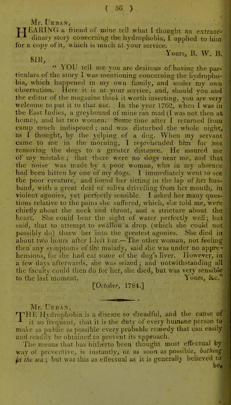Mr. iTiiBAVj trEARING a friend of mine tell ^vllat I thouG;lit an extrnor- dinary story coiicernii^g the hydrophobia, Tapplied to hiui for a copy of it, which is much at your service. Yours, B. W. B. SIR,  YOU tell me you are desirous of having the par- ticulars of the storj' I was mentioning concerning the tiydroplio- bia, which happened in my own family, and under my own observation. Here it is at your service, and, should you and the editor of the n)agazine think it wortli inserting, you are very welcome to put it to that use. In the year 1762, when I was in the East Indies, a greyhound of mine ran mad (I was not then at home), and bit two women. Some time after I returned from camp much indisposed ; and was disturbed the whole night, as 1 thought, b}^ the yelping of a dog. When ray servant came to me in the morning, I reproTiended him for not removing the dogs to a greater distance. He assured me of my mistake; that there were no dogs near me, and that the noise was made by a poor woman, who in my absence- had been bitten by one of my dogs. I immediately went to see the poor creature, and found her sitting in the lap of her hus- band, with a great deal of saliva drivelhng from her mouth, in violent agonies, yet perfectly sensible. I asked her many ques- tions relative to the pains she suffered, which, s];e told me, were chiefly about the neck and throat, and a stricture about the heart. She could bear the sight of water perfectly well; but said, that to attempt to swallow a drop (which she could not possibly do) threw her into the greatest agonies. She died in about two hours after I lei't her.—The other woman, not feeling then' any symptoms of the malady, said she was under no apprc - hensions, for she had eat some of the dog's liver. However, in a few days afterwards, she was seized ; and notwithstanding all the faculty could then do for her, she died, but Was very sensible to the last moment. Yours, &c. [Oduber, 1784.] Mr. TjRI^AN, 'TpHE^ Hydrophobia is a disefise so dreadful, and the caUse of it so frequent, that it is the duty of every humane person to make us public as possible every probable remedy that can easily and readily be obtained to prevent its approach. Tlie means that has liilherto been thought most effectual by way of preventive, is instantly, or as soon as possible, bathi/i, pt the sea ; but was this as effectual as it is generally believed i b*.