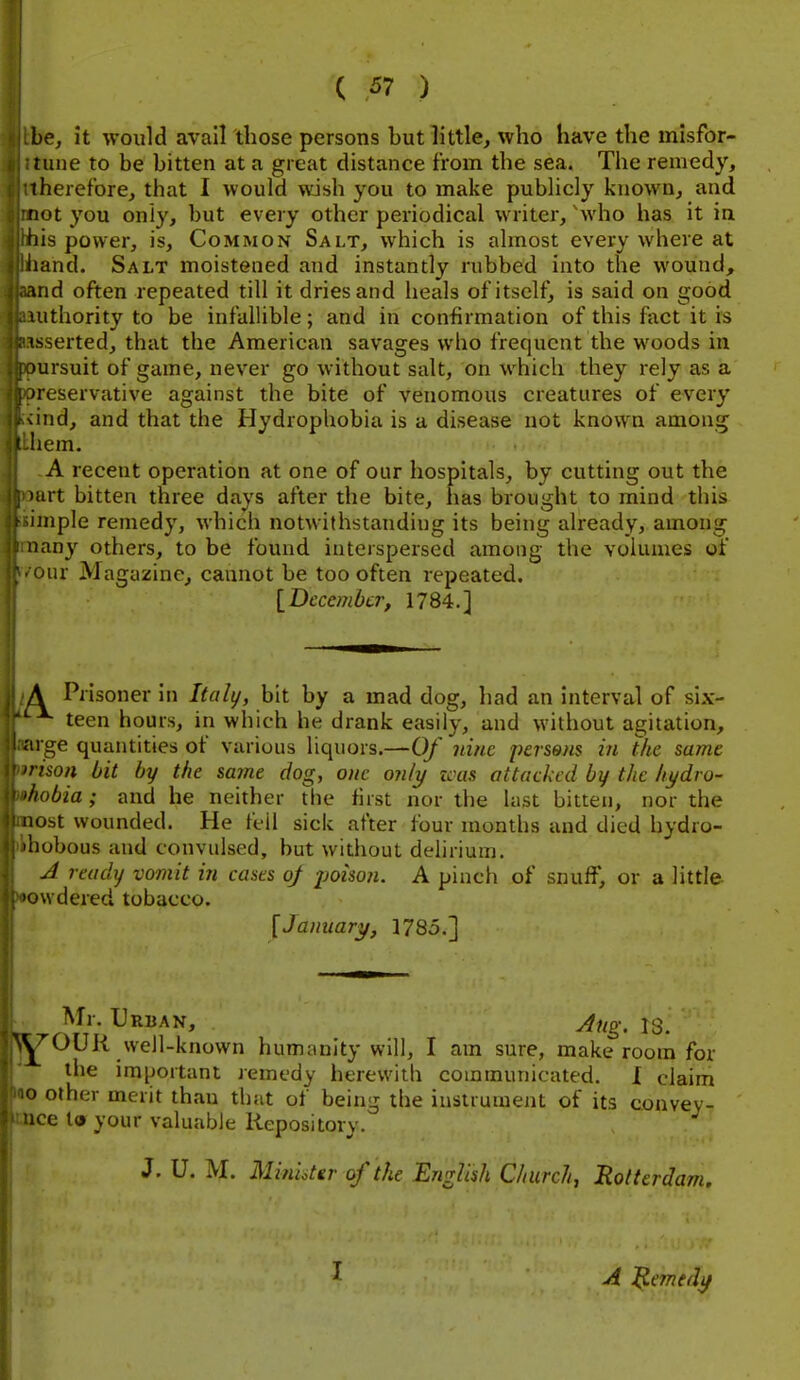 be, it would avail those persons but little, who have the misfor- tune to be bitten at a great distance from the sea. The remedy, therefore, that I would wish you to make publicly known, and not you only, but every other periodical writer, 'who has it in fiis power, is, Common Salt, which is almost every where at hand. Salt moistened and instantly rubbed into the wound, md often repeated till it dries and heals of itself, is said on good uithority to be infallible; and in confirmation of this fact it is asserted, that the American savages who frequent the woods in mrsuit of game, never go without salt, on which they rely as a ueservative against the bite of venomous creatures of every vind, and that the Hydrophobia is a disease not known among I hem, A recent operation at one of our hospitals, by cutting out the art bitten three days after the bite, has brought to mind this unple remedy, which notwithstanding its being ah'eady, among iiany others, to be found interspersed among the volumes of our Magazine, cannot be too often repeated. \_Dccembcr, 1784.] A Prisoner In lUily, bit by a mad dog, had an interval of six- teen hours, in which he drank easily, and without agitation, ige quantities of variuus liquors.—Of nine persons in the same rison bit by the same dog, one only icas attacked by the hydro- •hobia ; and he neither the first nor the last bitten, nor the nost wounded. He fcil sick after four months and died hydro- 'hobous and convulsed, but without delirium. A ready vomit in cases oj poison. A pinch of snuff, or a little 'owdered tobacco. [January, 1785.] Mr. Urban, Aug. is. Y^OUR well-known humanity will, I am sure, make room for the imiJortant remedy herewith communicated. X claim o other merit than that of being the instrument of its convey- ice la your valuable Repository. J. U. M. Miniiter of the English Church, Rotterdam. I A l^medy