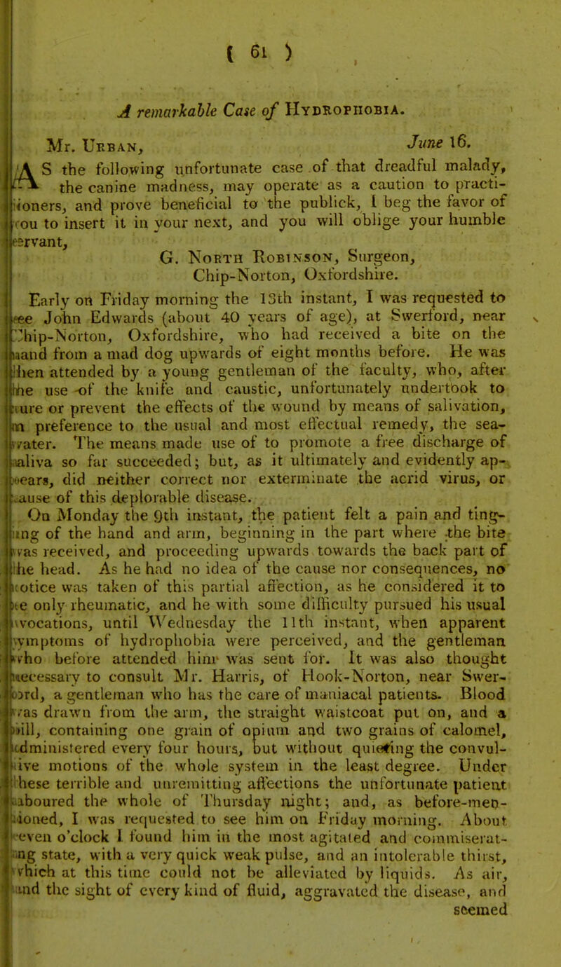 A remarkable Case of Hydrophobia. Mr. Urban, J^^ne l6. AS the following unfortunate case of that dreadful malady, the canine madness, may operate as a caution to practi- onersj and prove beneficial to the publick, 1 beg the favor of ou to insert it in your next, and you will oblige your humble rvant, G. North Robinson, Surgeon, Chip-Norton, Oxfordshire. Early on Friday morning the 13th instant, I was requested to e John Edwards (about 40 years of age), at Svverford, near v liip-Norton, Oxfordshire, who had received a bite on the and from a mad dog upwards of eight months before. He was hen attended by a young gentleman of the faculty, who, aftei* te use -of the knife and caustic, unfortunately undertook to are or prevent the effects of the wound by means of salivation, 1 preference to the usual and most effectual remedy, the sea- atcr. The means made tise of to promote a free discharge of iliva so far succeeded; but, as it ultimately and evidently ap- ars, did neither correct nor exterminate the acrid virus, or ause of this deplorable disease. On Monday the ()th instant, the patient felt a pain and ting^ ig of the hand and arm, beginning in the part where -the bite as received, and proceeding upwards towards the back part of iie head. As he had no idea of the cause nor conseauences, no otice was taken of this partial affection, as he considered it to e only rheumatic, and he with some difficulty pursued his usual vocations, until Wednesday the 11th instant, when apparent vinptoms of hydrophobia were perceived, and the gentleman ho before attended hinr was sent for. It was also thought •eessary to consult Mr. Harris, of Hook-Norton, near Swer- rd, a gentleman who has the care of maniacal patients. Blood as drawn from the arm, the straight waistcoat put on, and a 'ill, containing one grain of opium and two grains of calomel, dminisfered every four hours, but without quieting the convul- tve motions of the whole system in the least degree. Under liese terrible and unremitting aft'ections the unfortunate patient^ boured the whole of Thursday night; and, as before-meo- utMid, I was requested to see him on Friday morning. About ven o'clock I found him in the most agitated and coinmiserai- lig state, with a very quick weak pulse, and an intolerable thirst, hich at this time could not be alleviated by liquids. As air, id the sight of every kind of fluid, aggravated the disease, and seemed