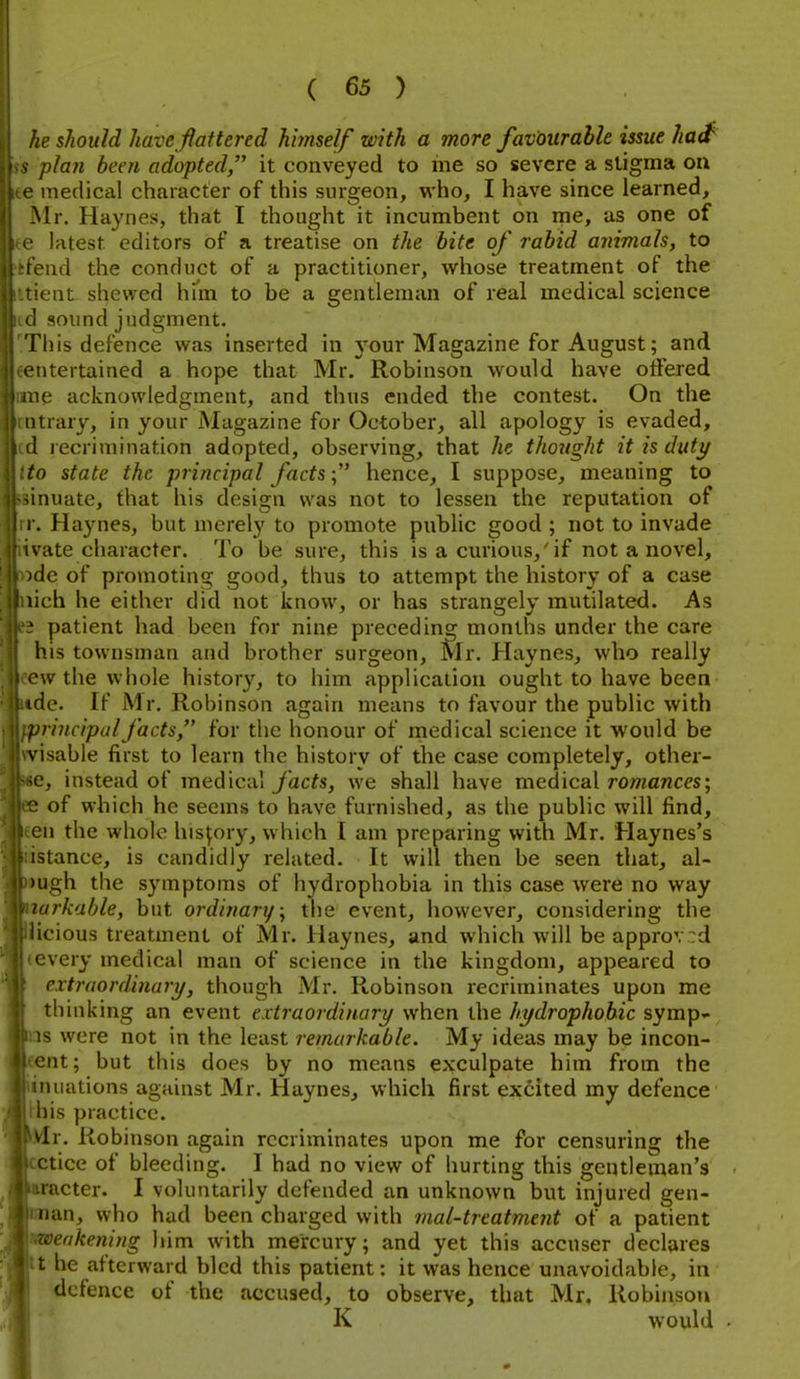 je should have flattered himself with a more favourable issue had^ plan been adopted it conveyed to me so severe a stigma on e medical character of this surgeon, vi'ho, I have since learned, Mr. Haynes, that I thought it incumbent on me, as one of latest editors of a treatise on the bite of rabid animals, to Olid the conduct of a practitioner, whose treatment of the ent shewed him to be a gentleman of real medical science I sound judgment. This defence was inserted in 5'our Magazine for August; and entertained a hope that Mr. Robinson would have otfered le acknowledgment, and thus ended the contest. On the ■ trary, in your Magazine for October, all apology is evaded, 1 lecrimination adopted, observing, that he thought it is duty to state the principal facts; hence, I suppose, meaning to inuate, that his design was not to lessen the reputation of .. Haynes, but merely to promote public good ; not to invade ivate character. To be sure, this is a curious,'if not a novel, flc of promoting good, thus to attempt the history of a case lich he either did not know, or has strangely mutilated. As ' patient had been for nine preceding months under the care his townsman and brother surgeon, Mr. Haynes, who really nv the whole history, to him application ought to have been flc. If Mr. Robinson again means to favour the public with l>rincipulfacts, for the honour of rnedical science it would be visabie first to learn the history of the case completely, other- e, instead of medical y'ac^s, we shall have medical romances; ' of which he seems to have furnished, as the public will find, cn the whole history, which I am preparing with Mr. Haynes's istance, is candidly related. It will then be seen that, al- mgh the symptoms of hydrophobia in this case were no way lurkable, but ordinary \ the event, however, considering the icious treatment of Mr. Haynes, and which will be approved every medical man of science in the kingdom, appeared to extraordinary, though Mr. Robinson recriminates upon me thinking an event extraordinary when the hydrophobic symp« IS were not in the least remarkable. My ideas may be incon- ont; but this does by no means exculpate him from the nuations against Mr. Haynes, which first excited my defence his practice. vir. Robinson again recriminates upon me for censuring the ctice of bleeding. I had no view of hurting this gentleman's racter. I voluntarily defended an unknown but injured gen- nan, who had been charged with mat-treatment of a patient zoeakening him with mercury; and yet this accuser declares t he afterward bled this patient: it was hence unavoidable, in defence of the accused, to observe, that Mr, Robinson Ij K would .