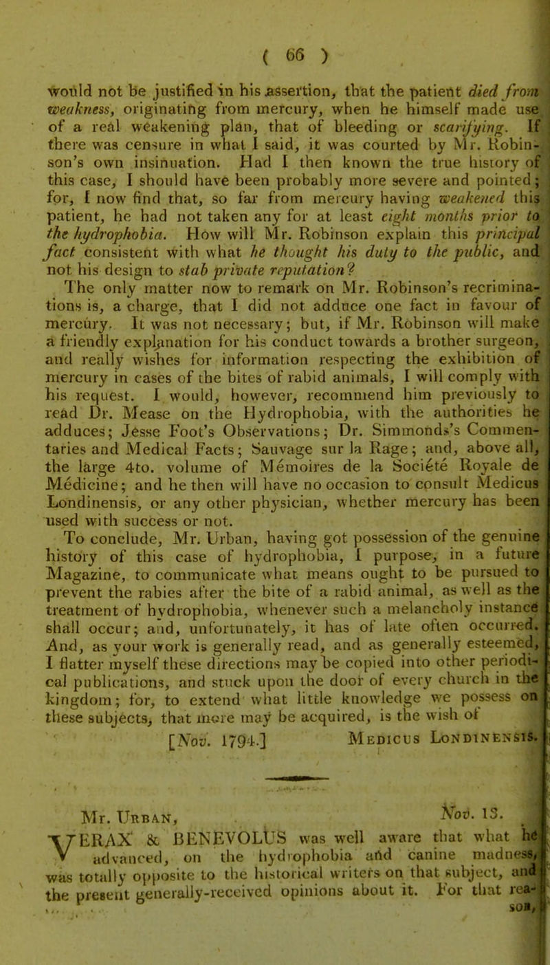 would not be justified in his jassei'tion, that the patient died from weakness, originating from mercury, when he himself made use of a redl weakening plan, that of bleeding or scarifying. If there was censure in what I said, it was courted by Mr. Robin- son's own insinuation. Had 1 then known the true history of this case, I should have been probably more severe and pointed ; for, £ now find that, so far from mercury having weakened this patient, he had not taken any for at least eight months prior to the hydropkobia. How will Mr. Robinson explain this principal fact consistent With what he thought his duly to the public, and not his design to stab private reputation? The only matter now to remark on Mr. Robinson's recrimina- tions is, a charge, that I did not adduce one fact in favour of merctiry. It was not necessary; but, if Mr. Robinson will make a friendly expljination for his conduct towards a brother surgeon, and really wishes for information respecting the exhibition of mercury in cases of the bites of rabid animals, I will comply with his request. I would, however, recommend him previously to read Dr. Mease on the Hydrophobia, with the authorities he adduces; Jesse Foot's Observations; Dr. Simmonds's Commen- taries and Medical Facts; Sauvage sur la Rage; and, above all, the large 4to. volume of Memoires de la Societe Royale de Medicine; and he then will have no occasion to consult Medicus Londinensis, or any other physician, whether mercury has been used with success or not. To conclude, Mr. Urban, having got possession of the genuine history of this case of hydrophobia, I purpose, in a tuture Magazine, to communicate what means ought to be pursued to prevent the rabies after the bite of a rabid animal, as well as the treatment of hydrophobia, whenever such a melancholy instance shall occur; and, unfortunately, it has of late often occurred. And, as your work is generally read, and as generally esteemed, I flatter myself these directions may he copied into other periodi- cal publications, and stuck upon the door of every church in the kingdom; for, to extend what little knowledge w^e possess on. these subjects, that imne may be acquired, is the wish ot [Nov. 1794.] Medicus LondinensiI*! Mr. Urb/vn, A^3ti. 13. VERAX' 8c BENEVOLUS was well aware that what h« advanced, on the hydrophobia atlid canine madness^ was totally oi)posite to the historical writers on that subject, 5'* the preseut generally-received opinions about it. For that 1 ... SOI