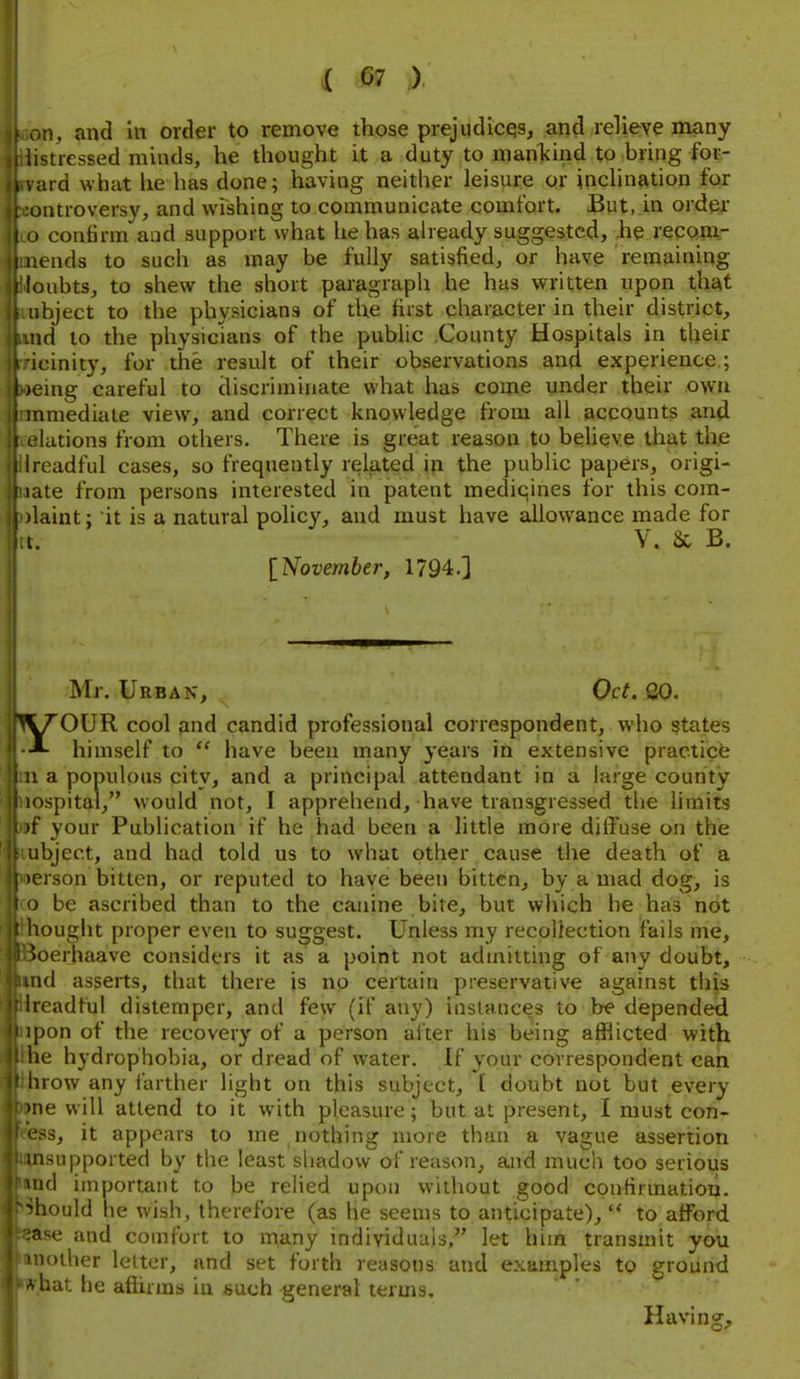 m, and in order to remove those prejudicqs, and reKeve many istressed minds, he thought it a duty to manlcind to bring for- ard what lie has done; having neither leisure or inclination for jtitroversy, and wishing to communicate comfort. But, in order . confirm aud support what he has already suggested, Jie reconi- I uends to such as may be fully satisfied, or have remaining 'oubts, to shew the short paragraph he has written upon the^t ibject to the physicians of the first character in their district, id to the physicians of the public .County Hospitals in their icinity, for the result of their observations and experience ; cmg careful to discriminate what has come under their own amediate view, and correct knowledge from all accounts and lations from others. There is great reason to beheve that th,e rcadful cases, so frequently related in the public papers, origi- ate from persons interested in patent mediqines for this com- laint; it is a natural policy, and must have allowance made for V. 8c B. [November, 1794.] Mr. Urban, Oct. 00. '^VT'OUR cool and candid professional correspondent, who states himself to  have been many years in extensive practicfe 1 a populous city, and a principal attendant in a large county ospital, would not, I apprehend, have transgressed the limits t your Publication if he had been a little more diffuse on the ibject, and had told us to what other cause the death of a crson bitten, or reputed to have been bitten, by a mad dog, is ) be ascribed than to the canine bite, but which be has not lought proper even to suggest. Unless my recollection fails me, loerhaave considers it as a point not admitting of any doubt, lid asserts, that there is up certain preservative against this ireadful distemper, and few (if any) instances to be depended ipon of the recovery of a person alter his being afflicted with he hydrophobia, or dread of water. If your correspondent can hrow any farther light on this subject, t doubt not but every lie will attend to it with pleasure; but at present, I must con- -ss, it appears to me nothing more than a vague assertion insupported by the least shadow of reason, ajid much too serious >nd important to be relied upon without good confirmation, should he wish, therefore (as he seems to anticipate),  to afford ■ase aud comfort to many individuals, let him transmit yau loiher letter, and set forth reasons and examples to ground ^ hat he affirms iu such general terms. Having,