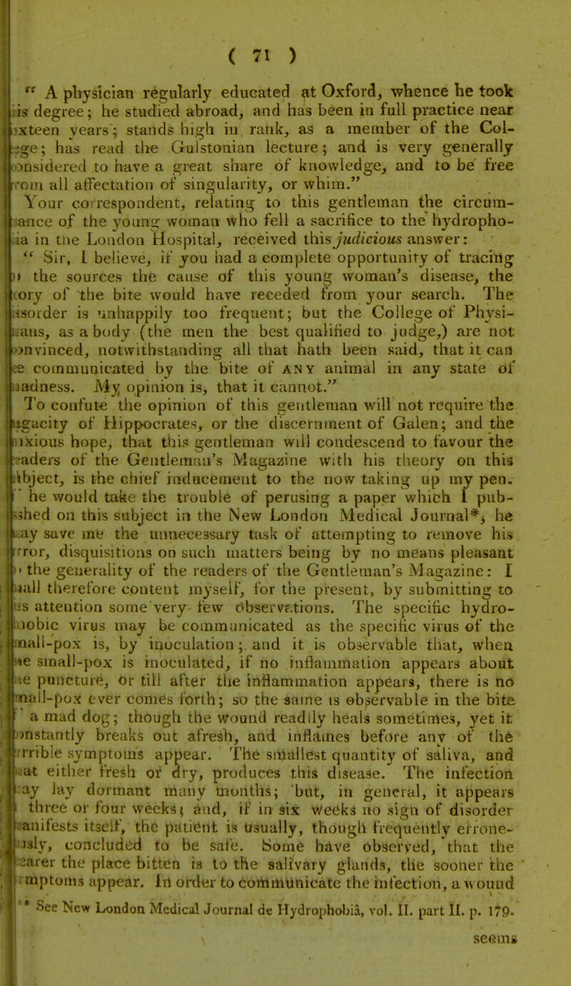  A physician regularly educated at Oxford, whence he took > degree; he studied abroad, and has been in full practice near vteen years'; stands high in rank, as a member of the Col- ^e; has read the Guistonian lecture; and is very generally iisidered to have a great share of knowledge, and to be free in all affectation of singularity, or whim. Vour correspondent, relating to this gentleman the circum- ;ice of the young woman who fell a sacrifice to the hydropho- 1 in tne London Hospital, received \.\\\%judicious answer;  Sir, I believe, if you had a complete opportunity of tracing the sources the cause of this young woman's disease, the My of the bite would have receded from your search. The -order is unhappily too frequent; but the College of Physi- ;iis, as a body (the men the best qualified to judge,) arc not • ivinced, notwithstanding all that hath been said, that it can communicated by the bite of any animal in any state of (dness. My opinion is, that it cannot. i'o confute the opinion of this gentleman will not require the gacity of Hippocrates, or the discernment of Galen; and the xious hope, that this gentleman will condescend to favour the iders of the Gentleman's Magazine with his theory on this fiject, is the cliief inducement to the now taking up my pen. he would take the trouble of perusing a paper which 1 pub- led on this subject in the New London Medical Journal*^ he ly save me the unnecessary task of attempting to remove his lor, disquisitions on such matters being by no means pleasant the generality of the readers of the Gentleman's Magazine: I ill therefore content myself, for the present, by submitting to . attention sorne very few Observ?,tions. The specific hydro- obic virus may be communicated as the specific virus of the lali-pox is, by inoculation;. and it is observable that, when e small-pox is inoculated, if no inflammation appears about puncture, or till after the inflammation appears, there is no lall-pox ever comes forth; so the same is observable in the bite a mad dog; though the wound readdy heals sometimes, yet it nstantly breaks out afresh, and inflames before any of th6 ribie symptoms appear. The smallest quantity of saliva, and at eitlier fresh or dry, produces this disease. The infection ly lay dormant many months; but, in general, it appears three or four weeks; and, if in six Weeks no sign of disorder uiifests itself, the patiGnt is usually, though frequently errone- sly, concluded to be safe. Some hdve observed, that the arer the place bitten is to the salivary glands, the sooner the mptonis appear, in order to communicate the infection, a w ouud • See Nevf London Medical Journal de Hydrophobia, vol. 11. part IL p. 179- seemg