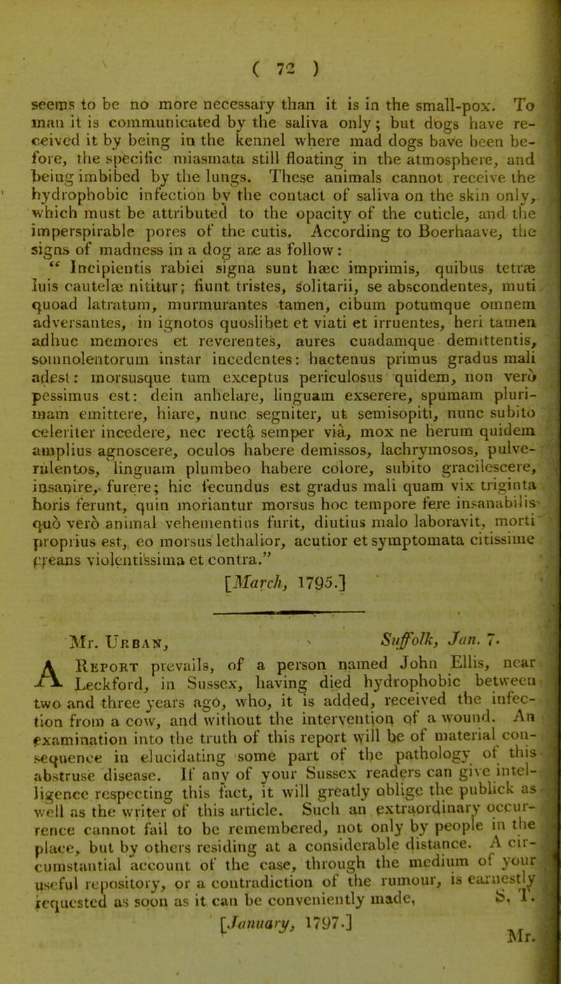 seems to be no more necessary than it is in the small-pox. To man it is communicated by the saliva only; but dogs have re- ceived it by being in the kennel where mad dogs have been be- fore, the specific miasmata still floating in the atmosphere, and being imbibed by the lungs. These animals cannot receive the hydrophobic infection by the contact of saliva on the skin only, vrhich must be attributed to the opacity of the cuticle, and tlie imperspirable pores of the cutis. According to Boerhaave, the signs of madness in a dog ar£ as follow: Incipicntis rabiei signa sunt haec imprimis, quibus tetraj luis cautelae nititur; fiunt tristes, solitarii, se abscondentes, muti quoad latratum, murmurantes tamen, cibum potumque omnem adversantes, in ignotos quoslibet et viati et irruentes, heri tamen adhuc memores et reverentes, aures cuadamque demittentis, soumolentorum instar incedentes: hactenus primus gradus mail adesl: raorsusque tum exceptus periculosus quidem, non vero pessimus est: dein anhelare, linguam exserere, spumam pluri- inam emittere, hiare, nunc segniter, ut semisopiti, nunc subito celeriter incedere, nec rect^ semper via, mox ne herum quidem amplius agnoscere, oculos habere demissos, laclirymosos, pulvc- rulentos, linguam plumbeo habere colore, subito gracilcscere, iasanire, furere; hie fecundus est gradus mali quam vix triginta horis ferunt, quin moriantur morsus hoc tempore fere insanabilis quo vero animal vehementiiis furit, diutius malo laboravit, moni proprius est, eo morsus lethalior, acutior etsymptomata cicissinie f;reans violenti'ssima et contra. [March, 1795.] Mr. Urban, Sitfolk, Jan. 7- AReport prevails, of a person named John Ellis, near Leckford, in Sussex, having died hydrophobic between two and three years ago, who, it is added, received the infec- tion from a cow, and without the intervention of a wound. An examination into the truth of this report will be of material con- sequence in elucidating some part of the pathology of this abstruse disease. If any of your Sussex readers can give intel- ligence respecting this fact, it will greatly oblige the pubhck as well as the writer of this article. Such an extraordinary occur- rence cannot fail to be remembered, not only by people m tbe place, but by others residing at a considerable distance. A cir- cumstantial account of the case, through the medium oi your useful repository, or a contradiction of the rumour, is earnestly icqucstcd as soon as it can be conveniently made, {S, 1 • [Jmuaiy, 1797-]