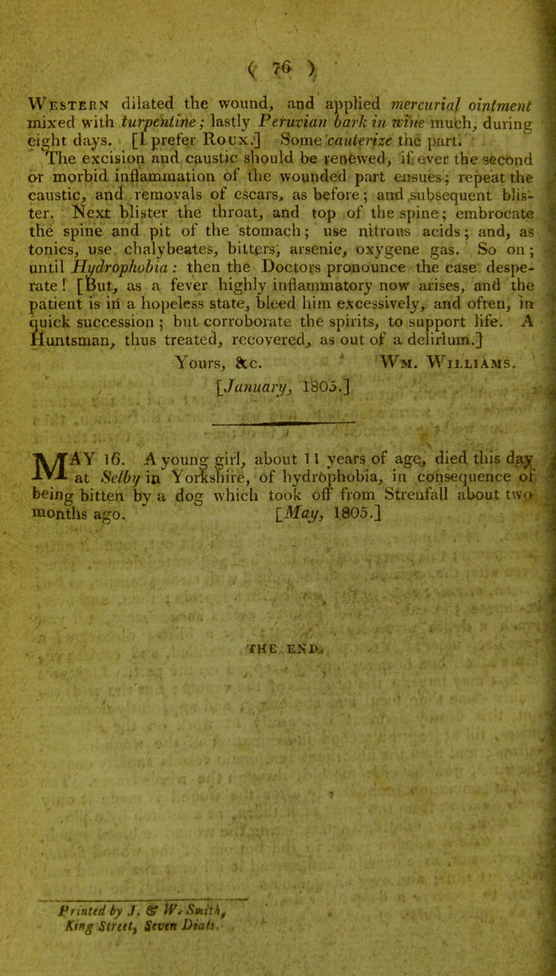 Western dilated the wound, and applied mercurial ointment mixed with turpentine; lastly Peruvian bark in wme much, durinp^ eieht days. [I prefer Roux.'] Some cawfm'ze the part. The excisiori and cp,ustic should be renewed, iC aver the second or morbid inflammation of the wounded part ensues; repeat tin caustic, and removals of escars, as before; and .subsequent blis- ter. Next blister the throat, and top of the spine; embrocate the spine and pit of the stomach; use nitrous acids; and, a- tonics, use chalybeates, hitters, arsenic, oxygene gas. So on; until Hydrophobia : then the Doctors pronounce the case despe- rate ! [But, as a fever highly inflammatory now arises, and the patient is in a hopeless state, bleed him excessively, and often, in quick succession ; but corroborate the spirits, to support life. A Huntsman, thus treated, recovered, as out of a delirium.] Yours, 8cc. ' Wm. Williams. {^January, 1805.] MAY 16. Ayoun^ girl, about ^ I years of age, died this da,^ at Selbfjm Yorkshire, of hydrophobia, in consequence oi^ being bitten by a dog which took off from Streufall about tw months ago. iMay, 1805.] j^iuittd by ./, & W. Smilh, Ktng Slreetf Sevtn Dials.