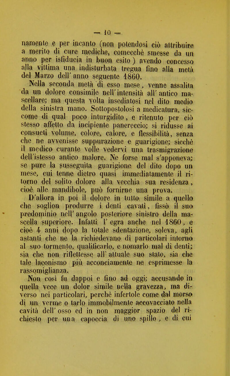 namente e per incanto (non potendosi ciò altribuife a nierito di cure mediche, comecché smesse da un anno per isfiducia in buon esito) avendo concesso alla vittima una indisturbata tregua fino alla metà del Marzo deir anno seguente 1860. Nella seconda metà di esso mese, venne assalita da un dolore consimile neir intensità air antico ma- scellare; ma questa volta insediatosi nel dito medio della sinistra mano. Sottopostolosi a medicatura, sic- come di qual poco inturgidito, e ritenuto per ciò stesso affetto da incipiente panereccio; si ridusse ai consueti volume, colore, calore, e flessibilità, senza che ne avvenisse suppurazione e guarigione; sicché il medico curante volle vedervi una trasmigrazione deiristesso antico malore. Ne forse mal s'apponeva; se pure la susseguita guarigione del dito dopo un mese, cui tenne dietro quasi immediatamente il ri- torno del sohto dolore alla vecchia sua residenza, cioè alle mandibole, può fornirne una prova. D'allora in poi il dolore in tutto simile a quello che ?Oglion produrre i denti cavati, fissò il suo predominio neh' angolo posteriore sinistro della ma- scella superiore. Infatti l'egra anche nel 4860, e cioè 4- anni dopo la totale sdentazione, soleva, agli astanti che ne la richiedevano di particolari intorno al suo tormento, qualificarlo, e nomarlo mal di denti; sia che non riflettesse all' attuale suo stalo, sia che tale laconismo più acconciamente ne esprimesse la rassomiglianza. Non così fu dappoi e fino ad oggi; accusando in quella vece un dolor simile neUa gravezza, ma di- verso nei particolari, perchè infertole come dal morso di ua verme o tarlo immobilmente accovacciato nella cavità deir osso ed in non maggior spazio del ri- chiesto per una capoccia di uno spillo , e di cui