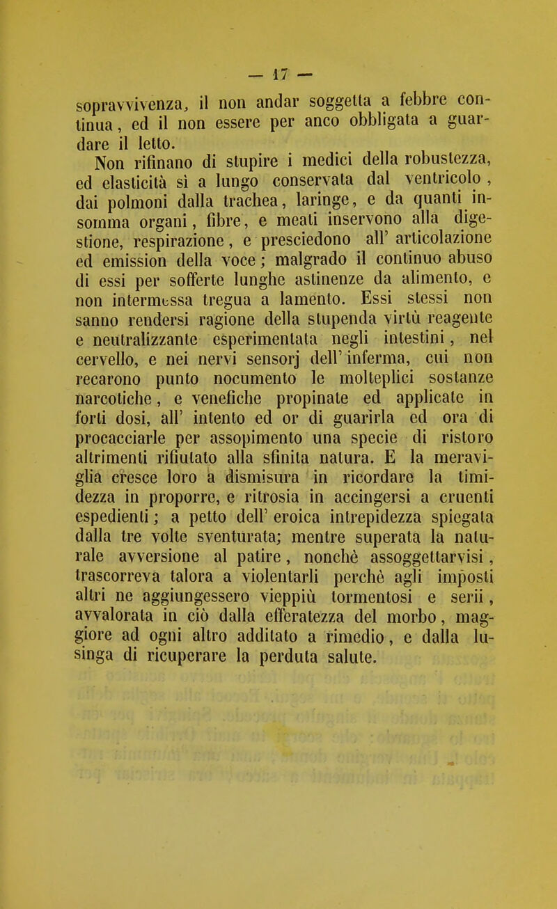 sopravvivenza, il non andar soggetta a febbre con- tinua, ed il non essere per anco obbligata a guar- dare il letto. Non rifinano di stupire i medici della robustezza, ed elasticità si a lungo conservata dal ventricolo , dai polmoni dalla trachea, laringe, e da quanti in- somma organi, fibre, e meati inservono alla dige- stione, respirazione, e presciedono all' articolazione ed emission della voce ; malgrado il continuo abuso di essi per sofferte lunghe astinenze da alimento, e non intermessa tregua a lamento. Essi stessi non sanno rendersi ragione della stupenda virtù reagente e neutralizzante esperimenlata negli intestini, nel cervello, e nei nervi sensorj dell' inferma, cui non recarono punto nocumento le moltepUci sostanze narcotiche, e venefiche propinate ed applicate in forti dosi, air intento ed or di guarirla ed ora di procacciarle per assopimento una specie di ristoro altrimenti rifiutato alla sfinita natura. E la meravi- gha cresce loro a dismisura in ricordare la timi- dezza in proporre, e ritrosia in accingersi a cruenti espedienti ; a petto dell' eroica intrepidezza spiegala dalla tre volte sventurata; mentre superala la natu- rale avversione al patire, nonché assoggettarvisi, trascorreva talora a violentarli perchè agli imposti altri ne aggiungessero vieppiù tormentosi e scrii, avvalorala in ciò dalla efferatezza del morbo, mag- giore ad ogni altro additato a rimedio, e dalla lu- singa di ricuperare la perduta salute.