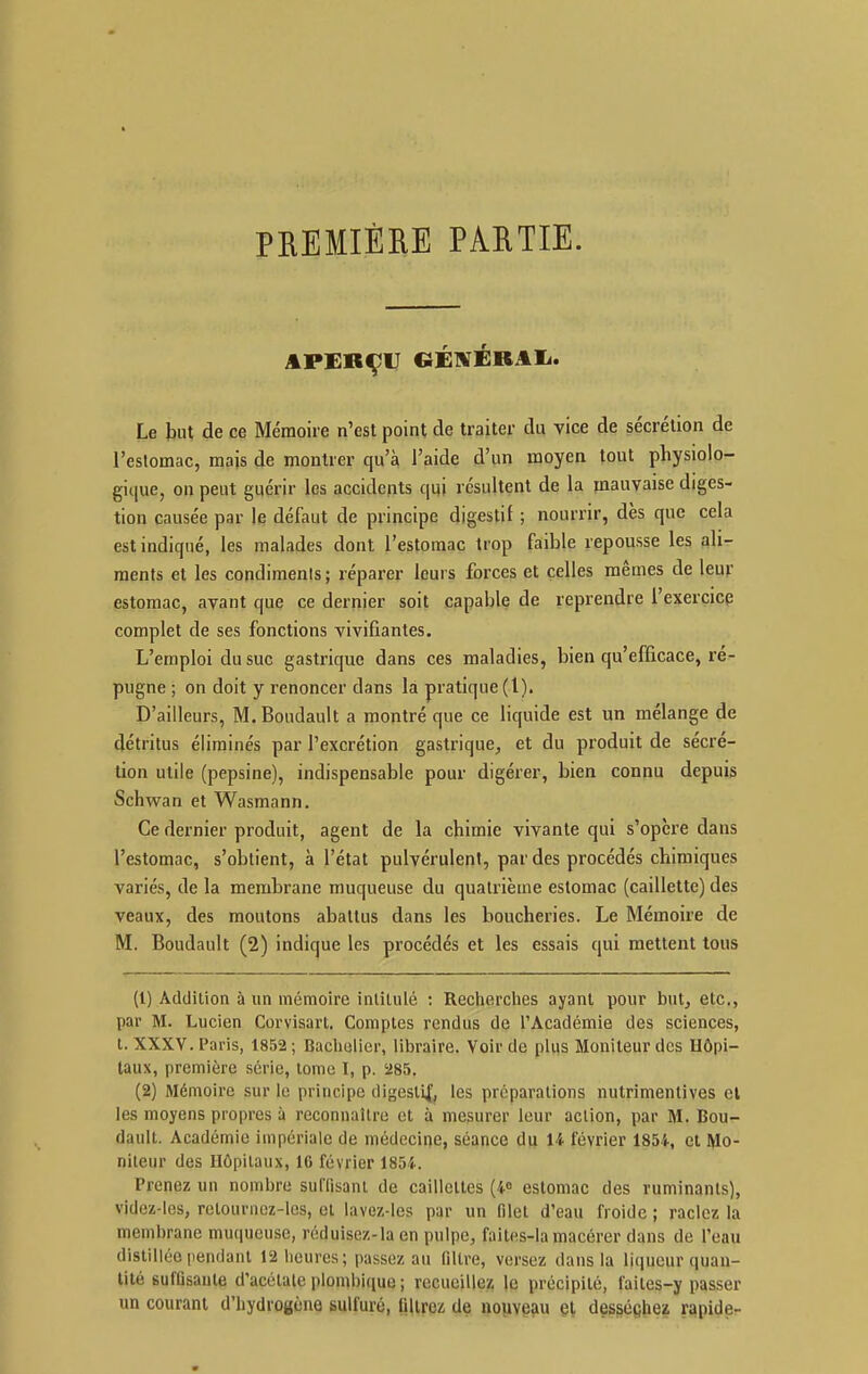 PREMIÈHE PARTIE. APERÇU CÉWÉBAIi. Le but de ce Mémoire n'est point de traiter du vice de sécrétion de l'estomac, mais de montrer qu'à l'aide d'un moyen tout physiolo- gique, on peut guérir les accidents qui résultent de la jnauvaise diges- tion causée par le défaut de principe digestif ; nourrir, dès que cela est indiqué, les malades dont l'estomac trop faible repousse les ali- ments et les condimenis ; réparer leui s forces et celles mêmes de leur estomac, avant que ce dernier soit capable de reprendre l'exercicp complet de ses fonctions vivifiantes. L'emploi du suc gastrique dans ces maladies, bien qu'efficace, ré- pugne ; on doit y renoncer dans la pratique (l). D'ailleurs, M.Boudault a montré que ce liquide est un mélange de détritus éliminés par l'excrétion gastrique^ et du produit de sécré- tion utile (pepsine), indispensable pour digérer, bien connu depuis Schwan et Wasmann. Ce dernier produit, agent de la chimie vivante qui s'opère dans l'estomac, s'obtient, à l'état pulvérulent, par des procédés chimiques variés, de la membrane muqueuse du quatrième estomac (caillette) des veaux, des moutons abattus dans les boucheries. Le Mémoire de M. Boudault (2) indique les procédés et les essais qui mettent tous (1) Addition à un mémoire intitulé : Reciierclies ayant pour but^ etc., par M. Lucien Corviaart. Comptes rendus de l'Académie des sciences, t. XXXV. Paris, 1852; Bachelier, libraire. Voir de plus Moniteur dos Hôpi- taux, première série, lome I, p. '285. (2) Mémoire sur le principe digesli|, les préparations nutrimenlives cl les moyens propres à reconnaître et à mesurer leur aclion, par M. Bou- dault. Académie impériale de médecine, séance du 14 février 1854, et Mo- niteur des Ilôpilaux, IG février 1854. Prenez un nombre sulTisanl de caillettes (40 estomac des ruminants), videz-les, retournez-les, cl lavez-les par un filet d'eau froide ; raclez la membrane muqueuse, réduisez-la en pulpe, faites-la macérer dans de l'eau distillée pendant 12licures; passez au filtre, versez dans la liqueur quan- tité suffisante d'acétale plombique ; recueilles; le précipité, faites-y passer un courant d'hydrogène sulfuré, tilirez de nopveau et desséchez rapide-