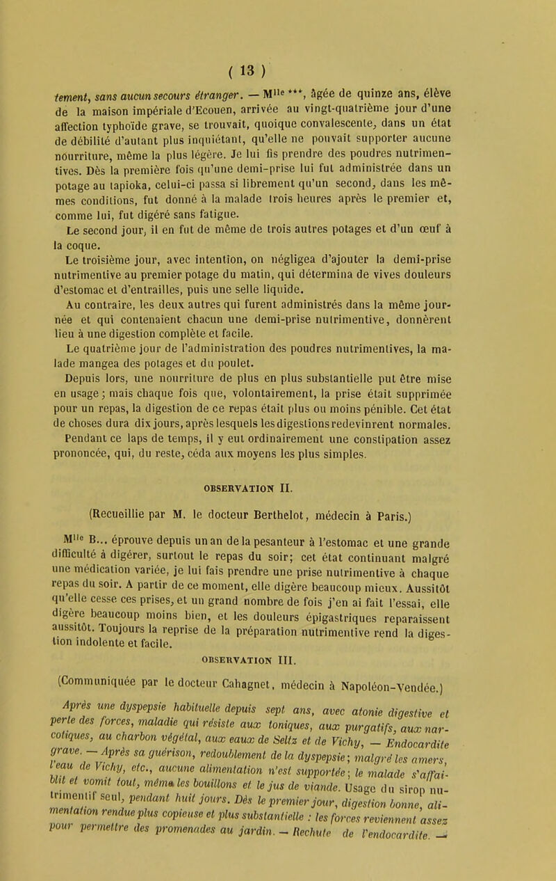 fement, sans aucun secours étranger. — M''« âgée de quinze ans, élève de la maison impériale d'Ecouen, arrivée au vingl-qiialrième jour d'une affection typhoïde grave, se trouvait, quoique convalescente;, dans un état de débilité d'autant plus inquiétant, qu'elle ne pouvait supporter aucune nourriture, même la plus légère. Je lui fis prendre des poudres nutrimen- tives. Dès la première l'ois ([u'une demi-prise lui fut administrée dans un potage au tapioka, celui-ci passa si librement qu'un second^, dans les mê- mes conditions, fut donné à la malade trois heures après le premier et, comme lui, fut digéré sans fatigue. Le second jour, il en fut de même de trois autres potages et d'un œuf à la coque. Le troisième jour, avec intention, on négligea d'ajouter la demi-prise nutrimentive au premier potage du matin, qui détermina de vives douleurs d'estomac et d'entrailles, puis une selle liquide. Au contraire, les deux autres qui furent administrés dans la même jour- née et qui contenaient chacun une demi-prise nutrimentive, donnèrent lieu à une digestion complète et facile. Le quatrième jour de l'administration des poudres nutrimenlives, la ma- lade mangea des potages et du poulet. Depuis lors, une nourriture de plus en plus substantielle put être mise en usage; mais chaque fois que, volontairement, la prise était supprimée pour un repas, la digestion de ce repas était plus ou moins pénible. Cet état de choses dura dixjours, après lesquels les digestions redevinrent normales. Pendant ce laps de temps, il y eut ordinairement une constipation assez prononcée, qui, du reste, céda aux moyens les plus simples. OBSERVATION IL (Recueillie par M. le docteur Berthelot, médecin à Paris.) Mo B... éprouve depuis un an de la pesanteur à l'estomac et une grande difficulté à digérer, surtout le repas du soir; cet état continuant malgré une médication variée, je lui fais prendre une prise nutrimentive à chaque repas du soir. A partir de ce moment, elle digère beaucoup mieux. Aussitôt qu'elle cesse ces prises, et un grand nombre de fois j'en ai fait l'essai, elle digère beaucoup moins bien, et les douleurs épigastriques reparaissent aussitôt. Toujours la reprise de la préparation nutrimentive rend la diges- tion indolente et facile. OBSERVATION IIL (Communiquée par le docteur Cahagnet. médecin à Napoléon-Vendée.) Après une dyspepsie habituelle depuis sept ans, avec atonie digestive et perle des forces, maladie qui résiste aux toniques, aux purgatifs, auxnar- coliques, au charbon végétal, aux eaux de Seltz et de Vichy, - Endocardite grave - Après sa guérison, redoublement de la dyspepsie; malgré les amers imu de Vichy, etc., aucune alimentation n'est supportée; le malade s^affaî- m et vomt tout, môm^les bouillons et le jus de viande. Usage du siron nu- irimenl.f seul pendant huit jours. Dès le premier jour, digestion bonne, ali- mentatron rendue plus copieuse et plus substantielle : les forces reviennent assez pom permettre des promenades au jardin. _ Rechute de Vendocardiie -